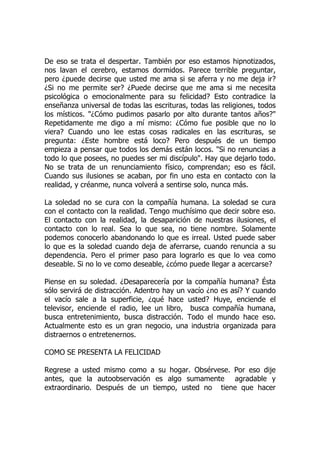 De eso se trata el despertar. También por eso estamos hipnotizados,
nos lavan el cerebro, estamos dormidos. Parece terrible preguntar,
pero ¿puede decirse que usted me ama si se aferra y no me deja ir?
¿Si no me permite ser? ¿Puede decirse que me ama si me necesita
psicológica o emocionalmente para su felicidad? Esto contradice la
enseñanza universal de todas las escrituras, todas las religiones, todos
los místicos. "¿Cómo pudimos pasarlo por alto durante tantos años?"
Repetidamente me digo a mí mismo: ¿Cómo fue posible que no lo
viera? Cuando uno lee estas cosas radicales en las escrituras, se
pregunta: ¿Este hombre está loco? Pero después de un tiempo
empieza a pensar que todos los demás están locos. "Si no renuncias a
todo lo que posees, no puedes ser mi discípulo". Hay que dejarlo todo.
No se trata de un renunciamiento físico, comprendan; eso es fácil.
Cuando sus ilusiones se acaban, por fin uno esta en contacto con la
realidad, y créanme, nunca volverá a sentirse solo, nunca más.
La soledad no se cura con la compañía humana. La soledad se cura
con el contacto con la realidad. Tengo muchísimo que decir sobre eso.
El contacto con la realidad, la desaparición de nuestras ilusiones, el
contacto con lo real. Sea lo que sea, no tiene nombre. Solamente
podemos conocerlo abandonando lo que es irreal. Usted puede saber
lo que es la soledad cuando deja de aferrarse, cuando renuncia a su
dependencia. Pero el primer paso para lograrlo es que lo vea como
deseable. Si no lo ve como deseable, ¿cómo puede llegar a acercarse?
Piense en su soledad. ¿Desaparecería por la compañía humana? Ésta
sólo servirá de distracción. Adentro hay un vacío ¿no es así? Y cuando
el vacío sale a la superficie, ¿qué hace usted? Huye, enciende el
televisor, enciende el radio, lee un libro, busca compañía humana,
busca entretenimiento, busca distracción. Todo el mundo hace eso.
Actualmente esto es un gran negocio, una industria organizada para
distraernos o entretenernos.
COMO SE PRESENTA LA FELICIDAD
Regrese a usted mismo como a su hogar. Obsérvese. Por eso dije
antes, que la autoobservación es algo sumamente agradable y
extraordinario. Después de un tiempo, usted no tiene que hacer
 