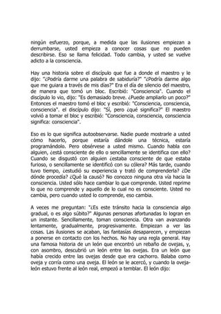 ningún esfuerzo, porque, a medida que las ilusiones empiezan a
derrumbarse, usted empieza a conocer cosas que no pueden
describirse. Eso se llama felicidad. Todo cambia, y usted se vuelve
adicto a la consciencia.
Hay una historia sobre el discípulo que fue a donde el maestro y le
dijo: "¿Podría darme una palabra de sabiduría?" "¿Podría darme algo
que me guiara a través de mis días?" Era el día de silencio del maestro,
de manera que tomó un bloc. Escribió: "Consciencia". Cuando el
discípulo lo vio, dijo: "Es demasiado breve. ¿Puede ampliarlo un poco?"
Entonces el maestro tomó el bloc y escribió: "Consciencia, consciencia,
consciencia". el discípulo dijo: "Sí, pero ¿qué significa?" El maestro
volvió a tomar el bloc y escribió: "Consciencia, consciencia, consciencia
significa: consciencia".
Eso es lo que significa autoobservarse. Nadie puede mostrarle a usted
cómo hacerlo, porque estaría dándole una técnica, estaría
programándolo. Pero obsérvese a usted mismo. Cuando habla con
alguien, ¿está consciente de ello o sencillamente se identifica con ello?
Cuando se disgustó con alguien ¿estaba consciente de que estaba
furioso, o sencillamente se identificó con su cólera? Más tarde, cuando
tuvo tiempo, ¿estudió su experiencia y trató de comprenderla? ¿De
dónde procedía? ¿Qué la causó? No conozco ninguna otra vía hacia la
consciencia. Usted sólo hace cambiar lo que comprende. Usted reprime
lo que no comprende y aquello de lo cual no es consciente. Usted no
cambia, pero cuando usted lo comprende, eso cambia.
A veces me preguntan: "¿Es este tránsito hacia la consciencia algo
gradual, o es algo súbito?" Algunas personas afortunadas lo logran en
un instante. Sencillamente, toman consciencia. Otra van avanzando
lentamente, gradualmente, progresivamente. Empiezan a ver las
cosas. Las ilusiones se acaban, las fantasías desaparecen, y empiezan
a ponerse en contacto con los hechos. No hay una regla general. Hay
una famosa historia de un león que encontró un rebaño de ovejas, y,
con asombro, descubrió un león entre las ovejas. Era un león que
había crecido entre las ovejas desde que era cachorro. Balaba como
oveja y corría como una oveja. El león se le acercó, y cuando la oveja-
león estuvo frente al león real, empezó a temblar. El león dijo:
 