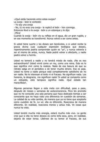 -¿Qué estás haciendo entre estas ovejas?
La oveja - león le contestó:
- Yo soy una oveja
- No, tú no eres una oveja - le replicó el león - Ven conmigo.
Entonces llevó a la oveja - león a un estanque y le dijo:
-¡Mira!
Cuando la oveja - león vio su reflejo en el agua, dio un gran rugido, y
en ese momento se transformó. Nunca volvió a ser como antes.
Si usted tiene suerte y los dioses son benévolos, o si usted recibe la
gracia divina (use cualquier expresión teológica que desee),
repentinamente podría comprender quién es "yo", y nunca volvería a
ser el mismo de antes, nunca, Nada podrá volver a afectarlo, y nadie
podrá volver a herirlo.
Usted no temerá a nadie y no tendrá miedo de nada. ¿No es eso
extraordinario? Usted vivirá como un rey, como una reina. Esto es lo
que significa vivir como la realeza. Nada de esa basura de que su
retrato salga en el periódico o de tener mucho dinero. Eso es paja.
Usted no teme a nadie porque está completamente satisfecho de no
ser nadie. No le interesan el éxito ni el fracaso. No significan nada. Los
honores, la desgracia, ¡no significan nada! Si usted se comporta como
un estúpido, esto tampoco significa nada. ¡Qué estado tan
maravilloso!.
Algunas personas llegan a esta meta con dificultad, paso a paso,
después de meses y semanas de autoconsciencia. Pero les prometo
que no he conocido una sola persona que haya dedicado tiempo a ser
consciente que no haya visto una diferencia en cuestión de semanas.
La calidad de su vida cambia, de manera que ya no tiene que aceptarlo
como cuestión de fe. Lo ve: ella es diferente. Reacciona de manera
diferente. En realidad, reacciona menos y actúa más. Ve cosas que
nunca ha visto.
Usted tendrá mucha más energía, estará mucho más vivo. La gente
cree que si ella no tiene deseos es como leña seca, pero, en realidad,
dejaría de estar tensa. Libérese de su temor al fracaso, de sus
 