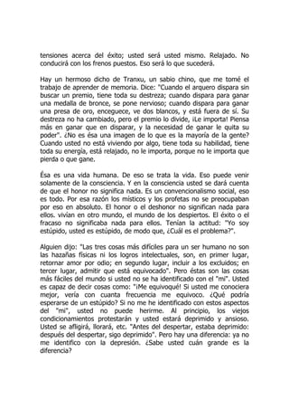 tensiones acerca del éxito; usted será usted mismo. Relajado. No
conducirá con los frenos puestos. Eso será lo que sucederá.
Hay un hermoso dicho de Tranxu, un sabio chino, que me tomé el
trabajo de aprender de memoria. Dice: "Cuando el arquero dispara sin
buscar un premio, tiene toda su destreza; cuando dispara para ganar
una medalla de bronce, se pone nervioso; cuando dispara para ganar
una presa de oro, enceguece, ve dos blancos, y está fuera de sí. Su
destreza no ha cambiado, pero el premio lo divide, ¡Le importa! Piensa
más en ganar que en disparar, y la necesidad de ganar le quita su
poder". ¿No es ésa una imagen de lo que es la mayoría de la gente?
Cuando usted no está viviendo por algo, tiene toda su habilidad, tiene
toda su energía, está relajado, no le importa, porque no le importa que
pierda o que gane.
Ésa es una vida humana. De eso se trata la vida. Eso puede venir
solamente de la consciencia. Y en la consciencia usted se dará cuenta
de que el honor no significa nada. Es un convencionalismo social, eso
es todo. Por esa razón los místicos y los profetas no se preocupaban
por eso en absoluto. El honor o el deshonor no significan nada para
ellos. vivían en otro mundo, el mundo de los despiertos. El éxito o el
fracaso no significaba nada para ellos. Tenían la actitud: "Yo soy
estúpido, usted es estúpido, de modo que, ¿Cuál es el problema?".
Alguien dijo: "Las tres cosas más difíciles para un ser humano no son
las hazañas físicas ni los logros intelectuales, son, en primer lugar,
retornar amor por odio; en segundo lugar, incluir a los excluidos; en
tercer lugar, admitir que está equivocado". Pero éstas son las cosas
más fáciles del mundo si usted no se ha identificado con el "mi". Usted
es capaz de decir cosas como: "¡Me equivoqué! Si usted me conociera
mejor, vería con cuanta frecuencia me equivoco. ¿Qué podría
esperarse de un estúpido? Si no me he identificado con estos aspectos
del "mi", usted no puede herirme. Al principio, los viejos
condicionamientos protestarán y usted estará deprimido y ansioso.
Usted se afligirá, llorará, etc. "Antes del despertar, estaba deprimido:
después del despertar, sigo deprimido". Pero hay una diferencia: ya no
me identifico con la depresión. ¿Sabe usted cuán grande es la
diferencia?
 
