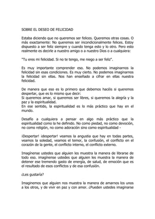 SOBRE EL DESEO DE FELICIDAD
Estaba diciendo que no queremos ser felices. Queremos otras cosas. O
más exactamente: No queremos ser incondicionalmente felices. Estoy
dispuesto a ser feliz siempre y cuando tenga esto y lo otro. Pero esto
realmente es decirle a nuestro amigo o a nuestro Dios o a cualquiera:
"Tu eres mi felicidad. Si no te tengo, me niego a ser feliz".
Es muy importante comprender eso. No podemos imaginarnos la
felicidad sin esas condiciones. Es muy cierto. No podemos imaginarnos
la felicidad sin ellas. Nos han enseñado a cifrar en ellas nuestra
felicidad.
De manera que eso es lo primero que debemos hacéis si queremos
despertar, que es lo mismo que decir:
Si queremos amar, si queremos ser libres, si queremos la alegría y la
paz y la espiritualidad.
En ese sentido, la espiritualidad es lo más práctico que hay en el
mundo.
Desafío a cualquiera a pensar en algo más práctico que la
espiritualidad como la he definido. No como piedad, no como devoción,
no como religión, no como adoración sino como espiritualidad -
¡Despertar! ¡despertar! veamos la angustia que hay en todas partes,
veamos la soledad, veamos el temor, la confusión, el conflicto en el
corazón de la gente, el conflicto interno, el conflicto externo.
Imagínense ustedes que alguien les muestra la manera de librarse de
todo eso. imagínense ustedes que alguien les muestra la manera de
detener ese tremendo gasto de energía, de salud, de emoción que es
el resultado de esos conflictos y de esa confusión.
¿Les gustaría?
Imaginemos que alguien nos muestra la manera de amarnos los unos
a los otros, y de vivir en paz y con amor. ¿Pueden ustedes imaginarse
 