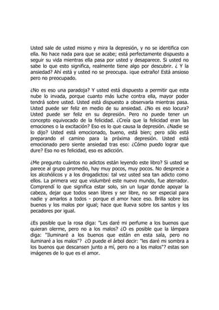Usted sale de usted mismo y mira la depresión, y no se identifica con
ella. No hace nada para que se acabe; está perfectamente dispuesto a
seguir su vida mientras ella pasa por usted y desaparece. Si usted no
sabe lo que esto significa, realmente tiene algo por descubrir. ¿ Y la
ansiedad? Ahí está y usted no se preocupa. ¡que extraño! Está ansioso
pero no preocupado.
¿No es eso una paradoja? Y usted está dispuesto a permitir que esta
nube lo invada, porque cuanto más luche contra ella, mayor poder
tendrá sobre usted. Usted está dispuesto a observarla mientras pasa.
Usted puede ser feliz en medio de su ansiedad. ¿No es eso locura?
Usted puede ser feliz en su depresión. Pero no puede tener un
concepto equivocado de la felicidad. ¿Creía que la felicidad eran las
emociones o la excitación? Eso es lo que causa la depresión. ¿Nadie se
lo dijo? Usted está emocionado, bueno, está bien; pero sólo está
preparando el camino para la próxima depresión. Usted está
emocionado pero siente ansiedad tras eso: ¿Cómo puedo lograr que
dure? Eso no es felicidad, eso es adicción.
¿Me pregunto cuántos no adictos están leyendo este libro? Si usted se
parece al grupo promedio, hay muy pocos, muy pocos. No desprecie a
los alcohólicos y a los drogadictos: tal vez usted sea tan adicto como
ellos. La primera vez que vislumbré este nuevo mundo, fue aterrador.
Comprendí lo que significa estar solo, sin un lugar donde apoyar la
cabeza, dejar que todos sean libres y ser libre, no ser especial para
nadie y amarlos a todos - porque el amor hace eso. Brilla sobre los
buenos y los malos por igual; hace que llueva sobre los santos y los
pecadores por igual.
¿Es posible que la rosa diga: "Les daré mi perfume a los buenos que
quieran olerme, pero no a los malos? ¿O es posible que la lámpara
diga: "Iluminaré a los buenos que están en esta sala, pero no
iluminaré a los malos"? ¿O puede el árbol decir: "les daré mi sombra a
los buenos que descansen junto a mí, pero no a los malos"? estas son
imágenes de lo que es el amor.
 