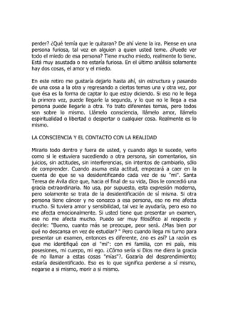 perder? ¿Qué temía que le quitaran? De ahí viene la ira. Piense en una
persona furiosa, tal vez en alguien a quien usted teme. ¿Puede ver
todo el miedo de esa persona? Tiene mucho miedo, realmente lo tiene.
Está muy asustada o no estaría furiosa. En el último análisis solamente
hay dos cosas, el amor y el miedo.
En este retiro me gustaría dejarlo hasta ahí, sin estructura y pasando
de una cosa a la otra y regresando a ciertos temas una y otra vez, por
que ésa es la forma de captar lo que estoy diciendo. Si eso no le llega
la primera vez, puede llegarle la segunda, y lo que no le llega a esa
persona puede llegarle a otra. Yo trato diferentes temas, pero todos
son sobre lo mismo. Llámelo consciencia, llámelo amor, llámelo
espiritualidad o libertad o despertar o cualquier cosa. Realmente es lo
mismo.
LA CONSCIENCIA Y EL CONTACTO CON LA REALIDAD
Mirarlo todo dentro y fuera de usted, y cuando algo le sucede, verlo
como si le estuviera sucediendo a otra persona, sin comentarios, sin
juicios, sin actitudes, sin interferencias, sin intentos de cambiarlo, sólo
de comprender. Cuando asuma esta actitud, empezará a caer en la
cuenta de que se va desidentificando cada vez de su "mi". Santa
Teresa de Avila dice que, hacia el final de su vida, Dios le concedió una
gracia extraordinaria. No usa, por supuesto, esta expresión moderna,
pero solamente se trata de la desidentificación de sí misma. Si otra
persona tiene cáncer y no conozco a esa persona, eso no me afecta
mucho. Si tuviera amor y sensibilidad, tal vez le ayudaría, pero eso no
me afecta emocionalmente. Si usted tiene que presentar un examen,
eso no me afecta mucho. Puedo ser muy filosófico al respecto y
decirle: "Bueno, cuanto más se preocupe, peor será. ¿Mas bien por
qué no descansa en vez de estudiar? " Pero cuando llega mi turno para
presentar un examen, entonces es diferente, ¿no es así? La razón es
que me identifiqué con el "mi": con mi familia, con mi país, mis
posesiones, mi cuerpo, mi ego. ¿Cómo sería si Dios me diera la gracia
de no llamar a estas cosas "mías"?. Gozaría del desprendimiento;
estaría desidentificado. Eso es lo que significa perderse a sí mismo,
negarse a si mismo, morir a si mismo.
 