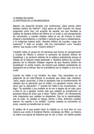 LA BUENA RELIGION:
LA ANTÍTESIS DE LA INCONSCIENCIA
Alguien me preguntó durante una conferencia: ¿Qué piensa sobre
Nuestra Señora de Fátima?" ¿Qué opina de ella? Cuando me hacen
preguntas como ésa, me acuerdo de aquella vez que llevaban la
estatua de Nuestra Señora de Fátima en un avión a una peregrinación
de veneración, y cuando volaban sobre el sur de Francia el avión
empezó a bambolearse y a temblar y parecía que fuera a desbaratarse.
y la milagrosa estatua gritó: ¡Nuestra Señora de Lourdes, ruega por
nosotros!" Y todo se arregló. ¿No fue maravilloso? ¿una "nuestra
señora" que ayuda a otra "nuestra señora"?
También había un grupo de mil personas que fueron en peregrinación
a Ciudad de México a venerar el santuario de Nuestra Señora de
Guadalupe y se sentaron delante de la estatua protestando porque el
Obispo de la Diócesis había declarado a "Nuestra Señora de Lourdes"
patrona de la Diócesis! Estaban seguros de que Nuestra Señora de
Guadalupe" lo sentía mucho, de manera que estaban protestando en
desagravio de la ofensa. Ése es el problema con la religión si uno no se
cuida.
Cuando les hablo a los hindúes, les digo: "Sus sacerdotes no se
alegrarán de oír esto"(fíjense lo prudente que estoy esta mañana),
"pero, según Jesucristo, a Dios le agradaría más la transformación de
ustedes que la adoración que le rindan. Le agradaría mucho más su
amor que su adoración". Y cuando les hablo a los musulmanes, les
digo: "Su ayatollah y sus mullahs no se van a alegrar de oír esto, pero
a Dios le va a agradar mucho más que ustedes se transformen en
personas llenas de amor que si dicen "Señor, Señor". Es infinitamente
más importante que ustedes se despierten. Eso es la espiritualidad,
eso es todo. Si ustedes lo logran, tienen a Dios. Entonces ustedes
adoran "en espíritu y en verdad". Cuando ustedes se convierten en
amor, cuando se transforman en amor.
El peligro de lo que puede hacer la religión se ve muy bien en una
historia que contó el Cardenal Martini, Arzobispo de Milán. La historia
es sobre una pareja de italianos que se van a casar. Se habían puesto
 
