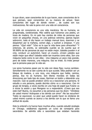 lo que dicen, sean conscientes de lo que hacen, sean conscientes de lo
que piensan, sean conscientes en su manera de actuar. Sean
conscientes del lugar de donde vienen , de cuales son sus
motivaciones. No vale la pena vivir una vida sin consciencia.
La vida sin consciencia es una vida mecánica. No es humana, es
programada, condicionada. Más valdría que fuéramos una piedra, un
trozo de madera. En mi país hay cientos de miles de personas que
viven en pequeñas chozas, en una pobreza extrema; apenas logran
sobrevivir, todo el día hacen un trabajo manual duro, duermen y se
despiertan por la mañana, comen algo, y vuelven a empezar. Y uno
piensa: "¡Qué vida!" "¿Eso es lo que la vida tiene para ofrecerles? "Y
entonces, de pronto, se sobresalta cuando se da cuenta que el
99.999% de las personas de aquí no están mejor. Ustedes pueden ir al
cine, conducir un automóvil, hacer un crucero. ¿Creen ustedes que
están mejor que ellos? Ustedes están tan muertos como ellos. Son una
máquina tanto como lo son ellos - Una máquina un poco más grande,
pero de todas maneras, una máquina. Eso es triste. Es triste pensar
que la persona pasa por la vida así.
Los seres humanos pasan por la vida con ideas fijas; nunca cambian.
Sencillamente no se dan cuenta de lo que sucede. Ellos podrían ser un
bloque de madera, o una roca, una máquina que habla, camina,
piensa. Eso no es humano. Son títeres movidos en todas las
direcciones por todo tipo de cosas. Opriman un botón y obtendrán una
reacción. Casi se puede predecir cómo va a reaccionar una persona. Si
estudio a una persona, puedo decirles cómo va a reaccionar. Con mi
grupo de terapia, a veces escribo en una hoja de papel que Fulano va
a iniciar la sesión y que Mengano va a responderle. ¿Creen que eso
está mal? Bueno, no escuchen a las personas que les dicen: "¡Olvídese
de usted mismo! Acérquese a los demás con amor" ¡No las escuchen!
Todos se equivocan. Lo peor que usted puede hacer es olvidarse de
usted mismo cuando se acerca a los demás con lo que se llama una
actitud de ayuda.
Esto lo entendí a la fuerza hace muchos años, cuando estudié sicología
en Chicago. estábamos siguiendo un curso de consejería para
sacerdotes. Se admitía sólo a sacerdotes que estaban haciendo
 