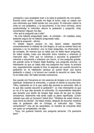 consejería y que aceptaban traer a la clase la grabación de una sesión.
Éramos como veinte. Cuando me llegó el turno, traje un casete con
una entrevista que había tenido con una joven. El instructor colocó la
cinta en una grabadora, y la escuchamos. A los cinco minutos, como
acostumbraba el instructor detuvo la grabación y preguntó: ¿Hay
comentarios? Alguien me dijo:
-¿Por qué le preguntó eso a ella?
- No creo haberle preguntado nada - le contesté -. En realidad, estoy
bastante seguro de no haberle preguntado nada.
- Usted le preguntó - afirmó.
Yo estaba seguro porque en esa época estaba siguiendo
conscientemente el método de Carl Rogers, el cual se orienta hacia las
personas y es no directivo: uno no hace preguntas, no interrumpe ni
da consejos. De manera que yo sabía que no debía hacer preguntas.
De todos modos, hubo una discusión entre nosotros y entonces el
instructor dijo: "¿Por qué no volvemos a escuchar la grabación?"
volvimos a escucharla y entonces con horror, oí una pregunta grande,
tan grande como el Empire State Building, una pregunta enorme. Lo
interesante es que yo había oído esa pregunta tres veces, la primera
vez, supuestamente cuando la hice, la segunda vez cuando escuché la
grabación en mi habitación (porque yo quería llevar una buena
grabación a clase), y la tercera vez cuando la escuché en clase. Pero
no la había oído. No había tomado consciencia.
Eso sucede con frecuencia en mis sesiones de terapia o en mi dirección
espiritual. Grabamos la entrevista, y cuando el cliente la escucha dice:
"Mire, realmente no oí lo que usted dijo durante la entrevista. Sólo oí
lo que dijo cuando escuché la grabación". Lo más interesante es que
yo no oí lo que dije durante la entrevista. Es sorprendente descubrir
que durante una sesión de terapia digo cosas de las que no tengo
consciencia. Solamente más tarde capto su pleno significado. ¿Creen
ustedes que esto es humano? Usted dice: "Olvídese de usted mismo y
vaya hacia los demás". De todos modos, después de escuchar nosotros
toda la grabación allá en Chicago, el instructor dijo: "¿Hay
comentarios?" Uno de los sacerdotes, un hombre de cincuenta años
con quien yo simpatizaba, me dijo:
- Tony, me gustaría hacerte una pregunta personal. ¿Te parecería
bien?
 