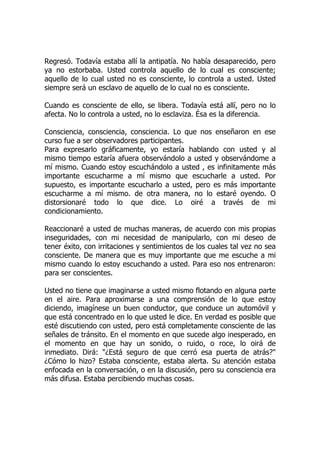 Regresó. Todavía estaba allí la antipatía. No había desaparecido, pero
ya no estorbaba. Usted controla aquello de lo cual es consciente;
aquello de lo cual usted no es consciente, lo controla a usted. Usted
siempre será un esclavo de aquello de lo cual no es consciente.
Cuando es consciente de ello, se libera. Todavía está allí, pero no lo
afecta. No lo controla a usted, no lo esclaviza. Ésa es la diferencia.
Consciencia, consciencia, consciencia. Lo que nos enseñaron en ese
curso fue a ser observadores participantes.
Para expresarlo gráficamente, yo estaría hablando con usted y al
mismo tiempo estaría afuera observándolo a usted y observándome a
mí mismo. Cuando estoy escuchándolo a usted , es infinitamente más
importante escucharme a mí mismo que escucharle a usted. Por
supuesto, es importante escucharlo a usted, pero es más importante
escucharme a mí mismo. de otra manera, no lo estaré oyendo. O
distorsionaré todo lo que dice. Lo oiré a través de mi
condicionamiento.
Reaccionaré a usted de muchas maneras, de acuerdo con mis propias
inseguridades, con mi necesidad de manipularlo, con mi deseo de
tener éxito, con irritaciones y sentimientos de los cuales tal vez no sea
consciente. De manera que es muy importante que me escuche a mi
mismo cuando lo estoy escuchando a usted. Para eso nos entrenaron:
para ser conscientes.
Usted no tiene que imaginarse a usted mismo flotando en alguna parte
en el aire. Para aproximarse a una comprensión de lo que estoy
diciendo, imagínese un buen conductor, que conduce un automóvil y
que está concentrado en lo que usted le dice. En verdad es posible que
esté discutiendo con usted, pero está completamente consciente de las
señales de tránsito. En el momento en que sucede algo inesperado, en
el momento en que hay un sonido, o ruido, o roce, lo oirá de
inmediato. Dirá: "¿Está seguro de que cerró esa puerta de atrás?"
¿Cómo lo hizo? Estaba consciente, estaba alerta. Su atención estaba
enfocada en la conversación, o en la discusión, pero su consciencia era
más difusa. Estaba percibiendo muchas cosas.
 