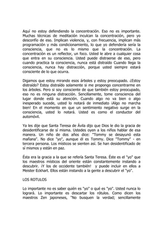 Aquí no estoy defendiendo la concentración. Eso no es importante.
Muchas técnicas de meditación inculcan la concentración, pero yo
desconfío de eso. Implican violencia, y, con frecuencia, implican más
programación y más condicionamiento, lo que yo defendería sería la
consciencia, que no es lo mismo que la concentración. La
concentración es un reflector, un foco. Usted le abre a cualquier cosa
que entra en su consciencia. Usted puede distraerse de eso, pero
cuando practica la consciencia, nunca está distraído Cuando llega la
consciencia, nunca hay distracción, porque usted siempre estará
consciente de lo que ocurra.
Digamos que estoy mirando esos árboles y estoy preocupado. ¿Estoy
distraído? Estoy distraído solamente si me propongo concentrarme en
los árboles. Pero si soy consciente de que también estoy preocupado,
eso no es ninguna distracción. Sencillamente, tome consciencia del
lugar donde está su atención. Cuando algo no va bien o algo
inesperado sucede, usted lo notará de inmediato ¡Algo no marcha
bien! En el momento en que un sentimiento negativo surge en la
consciencia, usted lo notará. Usted es como el conductor del
automóvil.
Ya les dije que Santa Teresa de Ávila dijo que Dios le dio la gracia de
desidentificarse de sí misma. Ustedes oyen a los niños hablar de esa
manera. Un niño de dos años dice: "Tommy se desayunó esta
mañana". No dice "yo", aunque él es Tommy. Dice "Tommy" - en
tercera persona. Los místicos se sienten así. Se han desidentificado de
sí mismos y están en paz.
Ésta era la gracia a la que se refería Santa Teresa. Éste es el "yo" que
los maestros místicos del oriente están constantemente instando a
descubrir. ¡Y los de occidente también! y puede incluir en ellos a
Meister Eckhart. Ellos están instando a la gente a descubrir el "yo".
LOS ROTULOS
Lo importante no es saber quién es "yo" o qué es "yo". Usted nunca lo
logrará. Lo importante es descartar los rótulos. Como dicen los
maestros Zen japoneses, "No busquen la verdad; sencillamente
 
