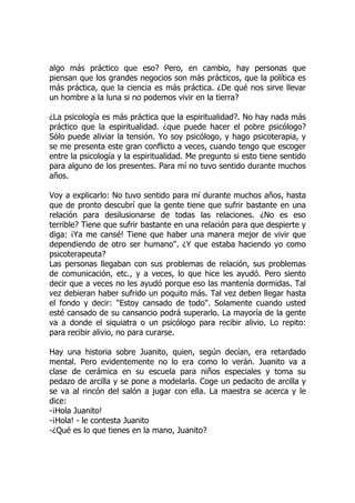 algo más práctico que eso? Pero, en cambio, hay personas que
piensan que los grandes negocios son más prácticos, que la política es
más práctica, que la ciencia es más práctica. ¿De qué nos sirve llevar
un hombre a la luna si no podemos vivir en la tierra?
¿La psicología es más práctica que la espiritualidad?. No hay nada más
práctico que la espiritualidad. ¿que puede hacer el pobre psicólogo?
Sólo puede aliviar la tensión. Yo soy psicólogo, y hago psicoterapia, y
se me presenta este gran conflicto a veces, cuando tengo que escoger
entre la psicología y la espiritualidad. Me pregunto si esto tiene sentido
para alguno de los presentes. Para mí no tuvo sentido durante muchos
años.
Voy a explicarlo: No tuvo sentido para mí durante muchos años, hasta
que de pronto descubrí que la gente tiene que sufrir bastante en una
relación para desilusionarse de todas las relaciones. ¿No es eso
terrible? Tiene que sufrir bastante en una relación para que despierte y
diga: ¡Ya me cansé! Tiene que haber una manera mejor de vivir que
dependiendo de otro ser humano". ¿Y que estaba haciendo yo como
psicoterapeuta?
Las personas llegaban con sus problemas de relación, sus problemas
de comunicación, etc., y a veces, lo que hice les ayudó. Pero siento
decir que a veces no les ayudó porque eso las mantenía dormidas. Tal
vez debieran haber sufrido un poquito más. Tal vez deben llegar hasta
el fondo y decir: "Estoy cansado de todo". Solamente cuando usted
esté cansado de su cansancio podrá superarlo. La mayoría de la gente
va a donde el siquiatra o un psicólogo para recibir alivio. Lo repito:
para recibir alivio, no para curarse.
Hay una historia sobre Juanito, quien, según decían, era retardado
mental. Pero evidentemente no lo era como lo verán. Juanito va a
clase de cerámica en su escuela para niños especiales y toma su
pedazo de arcilla y se pone a modelarla. Coge un pedacito de arcilla y
se va al rincón del salón a jugar con ella. La maestra se acerca y le
dice:
-¡Hola Juanito!
-¡Hola! - le contesta Juanito
-¿Qué es lo que tienes en la mano, Juanito?
 
