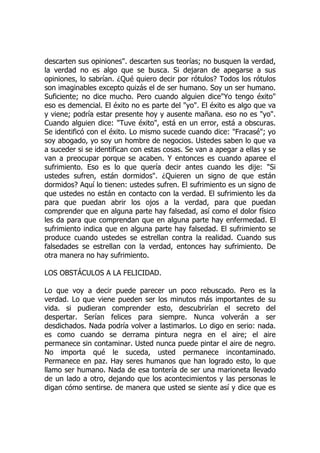 descarten sus opiniones". descarten sus teorías; no busquen la verdad,
la verdad no es algo que se busca. Si dejaran de apegarse a sus
opiniones, lo sabrían. ¿Qué quiero decir por rótulos? Todos los rótulos
son imaginables excepto quizás el de ser humano. Soy un ser humano.
Suficiente; no dice mucho. Pero cuando alguien dice"Yo tengo éxito"
eso es demencial. El éxito no es parte del "yo". El éxito es algo que va
y viene; podría estar presente hoy y ausente mañana. eso no es "yo".
Cuando alguien dice: "Tuve éxito", está en un error, está a obscuras.
Se identificó con el éxito. Lo mismo sucede cuando dice: "Fracasé"; yo
soy abogado, yo soy un hombre de negocios. Ustedes saben lo que va
a suceder si se identifican con estas cosas. Se van a apegar a ellas y se
van a preocupar porque se acaben. Y entonces es cuando aparee el
sufrimiento. Eso es lo que quería decir antes cuando les dije: "Si
ustedes sufren, están dormidos". ¿Quieren un signo de que están
dormidos? Aquí lo tienen: ustedes sufren. El sufrimiento es un signo de
que ustedes no están en contacto con la verdad. El sufrimiento les da
para que puedan abrir los ojos a la verdad, para que puedan
comprender que en alguna parte hay falsedad, así como el dolor físico
les da para que comprendan que en alguna parte hay enfermedad. El
sufrimiento indica que en alguna parte hay falsedad. El sufrimiento se
produce cuando ustedes se estrellan contra la realidad. Cuando sus
falsedades se estrellan con la verdad, entonces hay sufrimiento. De
otra manera no hay sufrimiento.
LOS OBSTÁCULOS A LA FELICIDAD.
Lo que voy a decir puede parecer un poco rebuscado. Pero es la
verdad. Lo que viene pueden ser los minutos más importantes de su
vida. si pudieran comprender esto, descubrirían el secreto del
despertar. Serían felices para siempre. Nunca volverán a ser
desdichados. Nada podría volver a lastimarlos. Lo digo en serio: nada.
es como cuando se derrama pintura negra en el aire; el aire
permanece sin contaminar. Usted nunca puede pintar el aire de negro.
No importa qué le suceda, usted permanece incontaminado.
Permanece en paz. Hay seres humanos que han logrado esto, lo que
llamo ser humano. Nada de esa tontería de ser una marioneta llevado
de un lado a otro, dejando que los acontecimientos y las personas le
digan cómo sentirse. de manera que usted se siente así y dice que es
 