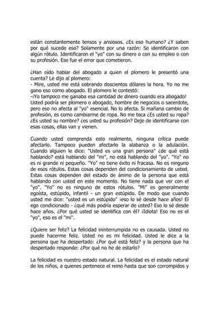 están constantemente tensos y ansiosos. ¿Es eso humano? ¿Y saben
por qué sucede eso? Solamente por una razón: Se identificaron con
algún rótulo. Identificaron el "yo" con su dinero o con su empleo o con
su profesión. Ese fue el error que cometieron.
¿Han oído hablar del abogado a quien el plomero le presentó una
cuenta? Le dijo al plomero:
- Mire, usted me está cobrando doscientos dólares la hora. Yo no me
gano eso como abogado. El plomero le contestó:
-¡Yo tampoco me ganaba esa cantidad de dinero cuando era abogado!
Usted podría ser plomero o abogado, hombre de negocios o sacerdote,
pero eso no afecta al "yo" esencial. No lo afecta. Si mañana cambio de
profesión, es como cambiarme de ropa. No me toca ¿Es usted su ropa?
¿Es usted su nombre? ¿es usted su profesión? Deje de identificarse con
esas cosas, ellas van y vienen.
Cuando usted comprenda esto realmente, ninguna crítica puede
afectarlo. Tampoco pueden afectarlo la alabanza o la adulación.
Cuando alguien le dice: "Usted es una gran persona" ¿de qué está
hablando? está hablando del "mi", no está hablando del "yo". "Yo" no
es ni grande ni pequeño. "Yo" no tiene éxito ni fracasa. No es ninguno
de esos rótulos. Estas cosas dependen del condicionamiento de usted.
Estas cosas dependen del estado de ánimo de la persona que está
hablando con usted en este momento. No tiene nada que ver con el
"yo". "Yo" no es ninguno de estos rótulos. "Mi" es generalmente
egoísta, estúpido, infantil - un gran estúpido. De modo que cuando
usted me dice: "usted es un estúpido" ¡eso lo sé desde hace años! El
ego condicionado - ¿qué más podría esperar de usted? Eso lo sé desde
hace años. ¿Por qué usted se identifica con él? ¡Idiota! Eso no es el
"yo", eso es el "mi".
¿Quiere ser feliz? La felicidad ininterrumpida no es causada. Usted no
puede hacerme feliz. Usted no es mi felicidad. Usted le dice a la
persona que ha despertado: ¿Por qué está feliz? y la persona que ha
despertado responde: ¿Por qué no he de estarlo?
La felicidad es nuestro estado natural. La felicidad es el estado natural
de los niños, a quienes pertenece el reino hasta que son corrompidos y
 