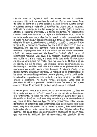 Los sentimientos negativos están en usted, no en la realidad.
entonces, deje de tratar cambiar la realidad. ¡Eso es una locura! Deje
de tratar de cambiar a la otra persona. Gastamos todo nuestro tiempo
y nuestras energías tratando de cambiar las circunstancias externas,
tratando de cambiar a nuestro cónyuge, a nuestro jefe, a nuestros
amigos, a nuestros enemigos, y a todos los demás. No necesitamos
cambiar nada. Los sentimientos negativos están en usted. En la tierra
no existe nadie que tenga el poder de hacerlo a usted desgraciado. En
la tierra no hay ningún acontecimiento que tenga el poder de alterarlo
o herirlo. Ningún acontecimiento, condición, situación o persona. Nadie
le dijo esto; le dijeron lo contrario. Por eso está en el enredo en que se
encuentra. Por eso está dormido. Nadie le ha dicho esto; pero es
evidente. Supongamos que la lluvia acaba con un paseo campestre.
¿Quién se siente negativo? ¿la lluvia? o ¿usted? ¿Qué causa el
sentimiento negativo? ¿La lluvia o su reacción? Cuando usted golpea
una rodilla contra una mesa, a la mesa no le pasa nada. Está ocupada
en aquello para lo cual fue hecha: para ser una mesa. El dolor está en
su rodilla, no en la mesa. Los místicos tratan continuamente de
decirnos que la realidad está bien. La realidad no es problemática. Los
problemas sólo existen en la mente humana. Podríamos añadir: en la
mente humana estúpida y dormida. La realidad no es problemática: si
los seres humanos desaparecieran de este planeta, la vida continuaría,
la naturaleza seguiría con toda su belleza y toda su violencia. ¿Dónde
estaría el problema? No habría ningún problema. Usted creó el
problema. Usted es el problema. Usted se identificó con el "mi" y ese
es el problema. El sentimiento está en usted, no en la realidad.
El tercer paso: Nunca se identifique con dicho sentimiento; éste no
tiene nada que ver con el "yo". No defina su ser esencial en función de
ese sentimiento. No diga: "Yo estoy deprimido". si quiere decir que la
depresión está ahí, eso está bien; si quiere decir que la melancolía está
ahí, eso está bien. Pero no diga: Yo estoy melancólico. Usted se está
definiendo en función de este sentimiento. Ésa es su ilusión: ése es su
error. Hay una depresión ahí en este momento, hay sentimientos
lastimados ahí en este momento, pero déjelos, déjelos solos. Eso
pasará. Todo pasa, todo. Sus depresiones y emociones no tienen nada
que ver con la felicidad. Son el movimiento del péndulo. Si ve
 