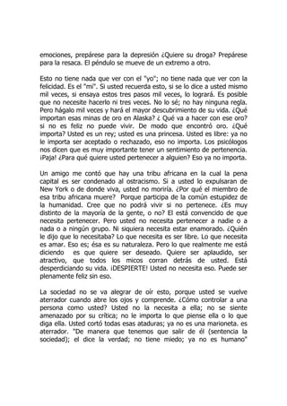 emociones, prepárese para la depresión ¿Quiere su droga? Prepárese
para la resaca. El péndulo se mueve de un extremo a otro.
Esto no tiene nada que ver con el "yo"; no tiene nada que ver con la
felicidad. Es el "mi". Si usted recuerda esto, si se lo dice a usted mismo
mil veces, si ensaya estos tres pasos mil veces, lo logrará. Es posible
que no necesite hacerlo ni tres veces. No lo sé; no hay ninguna regla.
Pero hágalo mil veces y hará el mayor descubrimiento de su vida. ¿Qué
importan esas minas de oro en Alaska? ¿ Qué va a hacer con ese oro?
si no es feliz no puede vivir. De modo que encontró oro. ¿Qué
importa? Usted es un rey; usted es una princesa. Usted es libre: ya no
le importa ser aceptado o rechazado, eso no importa. Los psicólogos
nos dicen que es muy importante tener un sentimiento de pertenencia.
¡Paja! ¿Para qué quiere usted pertenecer a alguien? Eso ya no importa.
Un amigo me contó que hay una tribu africana en la cual la pena
capital es ser condenado al ostracismo. Si a usted lo expulsaran de
New York o de donde viva, usted no moriría. ¿Por qué el miembro de
esa tribu africana muere? Porque participa de la común estupidez de
la humanidad. Cree que no podrá vivir si no pertenece. ¿Es muy
distinto de la mayoría de la gente, o no? El está convencido de que
necesita pertenecer. Pero usted no necesita pertenecer a nadie o a
nada o a ningún grupo. Ni siquiera necesita estar enamorado. ¿Quién
le dijo que lo necesitaba? Lo que necesita es ser libre. Lo que necesita
es amar. Eso es; ésa es su naturaleza. Pero lo que realmente me está
diciendo es que quiere ser deseado. Quiere ser aplaudido, ser
atractivo, que todos los micos corran detrás de usted. Está
desperdiciando su vida. ¡DESPIERTE! Usted no necesita eso. Puede ser
plenamente feliz sin eso.
La sociedad no se va alegrar de oír esto, porque usted se vuelve
aterrador cuando abre los ojos y comprende. ¿Cómo controlar a una
persona como usted? Usted no la necesita a ella; no se siente
amenazado por su crítica; no le importa lo que piense ella o lo que
diga ella. Usted cortó todas esas ataduras; ya no es una marioneta. es
aterrador. "De manera que tenemos que salir de él (sentencia la
sociedad); el dice la verdad; no tiene miedo; ya no es humano"
 
