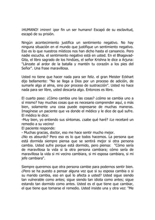 ¡HUMANO! ¡miren! ¡por fin un ser humano! Escapó de su esclavitud,
escapó de su prisión.
Ningún acontecimiento justifica un sentimiento negativo. No hay
ninguna situación en el mundo que justifique un sentimiento negativo.
Eso es lo que nuestros místicos nos han dicho hasta el cansancio. Pero
nadie escucha. el sentimiento negativo está en usted. En el Bhagavad-
Gita, el libro sagrado de los hindúes, el señor Krishna le dice a Arjuna:
"Lánzate al ardor de la batalla y mantén tu corazón a los pies del
Señor". Una frase maravillosa.
Usted no tiene que hacer nada para ser feliz. el gran Meister Eckhart
dijo bellamente: "No se llega a Dios por un proceso de adición, de
sumarle algo al alma, sino por proceso de sustracción". Usted no hace
nada para ser libre, usted descarta algo. Entonces es libre.
El cuarto paso: ¿Cómo cambia uno las cosas? ¿cómo se cambia uno a
sí mismo? hay muchas cosas que es necesario comprender aquí, o más
bien, solamente una cosa puede expresarse de muchas maneras.
Imagínese un paciente que va donde el médico y le dice de qué sufre.
El médico le dice:
-Muy bien, yo entiendo sus síntomas. ¿sabe qué haré? ¡Le recetaré un
remedio a su vecino!
El paciente responde:
- Muchas gracias, doctor, eso me hace sentir mucho mejor.
¿No es absurdo? Pero eso es lo que todos hacemos. La persona que
está dormida siempre piensa que se sentirá mejor si otra persona
cambia. Usted sufre porque está dormido, pero piensa: "Cómo sería
de maravillosa la vida si la otra persona cambiara; cómo sería de
maravillosa la vida si mi vecino cambiara, si mi esposa cambiara, si mi
jefe cambiara".
Siempre queremos que otra persona cambie para podernos sentir bien.
¿Pero se ha puesto a pensar alguna vez que si su esposa cambia o si
su marido cambia, eso en qué lo afecta a usted? Usted sigue siendo
tan vulnerable como antes; sigue siendo tan idiota como antes; sigue
estando tan dormido como antes. Usted es el que tiene que cambiar,
el que tiene que tomarse el remedio. Usted insiste una y otra vez: "Me
 