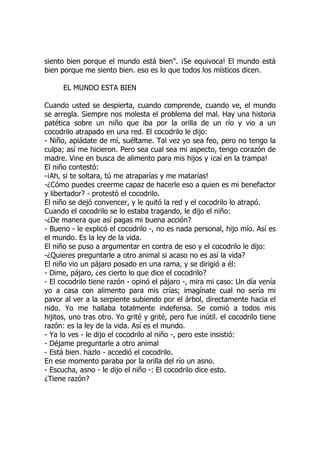 siento bien porque el mundo está bien". ¡Se equivoca! El mundo está
bien porque me siento bien. eso es lo que todos los místicos dicen.
EL MUNDO ESTA BIEN
Cuando usted se despierta, cuando comprende, cuando ve, el mundo
se arregla. Siempre nos molesta el problema del mal. Hay una historia
patética sobre un niño que iba por la orilla de un río y vio a un
cocodrilo atrapado en una red. El cocodrilo le dijo:
- Niño, apiádate de mí, suéltame. Tal vez yo sea feo, pero no tengo la
culpa; así me hicieron. Pero sea cual sea mi aspecto, tengo corazón de
madre. Vine en busca de alimento para mis hijos y ¡caí en la trampa!
El niño contestó:
-¡Ah, si te soltara, tú me atraparías y me matarías!
-¿Cómo puedes creerme capaz de hacerle eso a quien es mi benefactor
y libertador? - protestó el cocodrilo.
El niño se dejó convencer, y le quitó la red y el cocodrilo lo atrapó.
Cuando el cocodrilo se lo estaba tragando, le dijo el niño:
-¿De manera que así pagas mi buena acción?
- Bueno - le explicó el cocodrilo -, no es nada personal, hijo mío. Así es
el mundo. Es la ley de la vida.
El niño se puso a argumentar en contra de eso y el cocodrilo le dijo:
-¿Quieres preguntarle a otro animal si acaso no es así la vida?
El niño vio un pájaro posado en una rama, y se dirigió a él:
- Dime, pájaro, ¿es cierto lo que dice el cocodrilo?
- El cocodrilo tiene razón - opinó el pájaro -, mira mi caso: Un día venía
yo a casa con alimento para mis crías; imagínate cual no sería mi
pavor al ver a la serpiente subiendo por el árbol, directamente hacia el
nido. Yo me hallaba totalmente indefensa. Se comió a todos mis
hijitos, uno tras otro. Yo grité y grité, pero fue inútil. el cocodrilo tiene
razón: es la ley de la vida. Así es el mundo.
- Ya lo ves - le dijo el cocodrilo al niño -, pero este insistió:
- Déjame preguntarle a otro animal
- Está bien. hazlo - accedió el cocodrilo.
En ese momento paraba por la orilla del río un asno.
- Escucha, asno - le dijo el niño -: El cocodrilo dice esto.
¿Tiene razón?
 