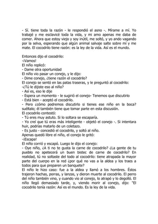 - Sí. tiene toda la razón - le respondió el asno -. Mírame a mí. Yo
trabajé y me esclavicé toda la vida, y mi amo apenas me daba de
comer. Ahora que estoy viejo y soy inútil, me soltó, y yo ando vagando
por la selva, esperando que algún animal salvaje salte sobre mí y me
mate. El cocodrilo tiene razón: es la ley de la vida. Así es el mundo.
Entonces dijo el cocodrilo:
-¡Vamos!
El niño replicó:
- Dame otra oportunidad
El niño vio pasar un conejo, y le dijo:
- Dime conejo, ¿tiene razón el cocodrilo?
El conejo se sentó en las patas traseras, y le preguntó al cocodrilo:
-¿Tú le dijiste eso al niño?
- Así es, eso le dije
- Espera un momento - le sugirió el conejo- Tenemos que discutirlo
- Está bien - aceptó el cocodrilo.
- Pero ¿cómo podremos discutirlo si tienes ese niño en la boca?
suéltalo; él también tiene que tomar parte en esta discusión.
El cocodrilo contestó:
- Tú eres muy astuto. Si lo soltara se escaparía.
- Yo creí que tú eras más inteligente - objetó el conejo -. Si intentara
huir, podrías matarlo de un coletazo.
- Es justo - concedió el cocodrilo, y soltó al niño.
Apenas quedó libre el niño, el conejo le gritó:
-¡Escapa!
El niño corrió y escapó. Luego le dijo el conejo:
- Oye niño, ¿A ti no te gusta la carne de cocodrilo? ¿La gente de tu
pueblo no apetecerá un buen bistec de carne de cocodrilo? En
realidad, tú no soltaste del todo al cocodrilo: tiene atrapada la mayor
parte del cuerpo en la red ¿por qué no vas a la aldea y los traes a
todos para que preparen un banquete?
El niño le hizo caso: fue a la aldea y llamó a los hombres. Éstos
trajeron hachas, porras, y lanzas, y dieron muerte al cocodrilo. El perro
del niño también vino, y cuando vio al conejo, lo atrapó y lo degolló. El
niño llegó demasiado tarde, y, viendo morir al conejo, dijo: "El
cocodrilo tenía razón: Así es el mundo. Es la ley de la vida.
 