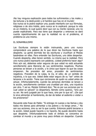 ¡No hay ninguna explicación para todos los sufrimientos y los males y
las torturas y la destrucción y el hambre que hay en el mundo!
Eso nunca se lo podrá explicar uno; puede intentarlo con sus fórmulas,
religiosas o de otra índole, pero nunca se lo explicará. porque la vida
es un misterio, lo cual quiere decir que con su mente racional, uno no
puede explicárselo. Para eso tiene que despertar y entonces se dará
cuenta repentinamente de que la realidad no es el problema, el
problema es uno mismo.
EL SONAMBULISMO
Las Escrituras siempre lo están insinuando, pero uno nunca
comprenderá una palabra de lo que dicen las Escrituras hasta que
despierte. La gente dormida lee las escrituras y crucifican al Mesías
basándose en ellas. Para entender las Escrituras, uno debe despertar.
Cuando despierta, ellas tienen sentido. Lo mismo que la realidad. Pero
uno nunca podrá expresarlo con palabras. ¿Usted preferiría hacer algo?
Pero aún así, debemos estar seguros de que usted no está actuando
sencillamente para liberarse de sus sentimientos negativos. Muchas
personas se lanzan a la acción, y lo único que logran es que las cosas
empeoren. No proceden del amor, proceden de sentimientos
negativos. Proceden de la culpa, la ira, el odio; de un sentido de
injusticia, o lo que sea. Usted debe estar seguro de su "ser" antes de
lanzarse a la acción. Tiene que cerciorarse de quién es usted antes de
actuar. Infortunadamente, cuando las personas dormidas se lanzan a
la acción, sencillamente cambian una crueldad por otra, una injusticia
por otra. Y así es. Meister Eckhard dice: "No es por sus acciones por lo
cual usted se salvará" (o despertará, llámelo como quiera), "sino por
su ser. No será juzgado por lo que hace, sino por lo que es". ¿De qué
le sirve alimentar al hambriento, de dar de beber al sediento o visitar a
los prisioneros?
Recuerde esta frase de Pablo: "Si entrego mi cuerpo a las llamas y doy
todos mis bienes para alimentar a los pobres y no tengo amor..." No
son sus acciones, sino su ser lo que cuenta. Entonces podrá lanzarse a
la acción. Usted puede hacerlo o no hacerlo. No puede decidirlo hasta
que despierte. Infortunadamente todo el énfasis se concentra en
cambiar el mundo y se pone muy poco énfasis en despertar. Cuando
 