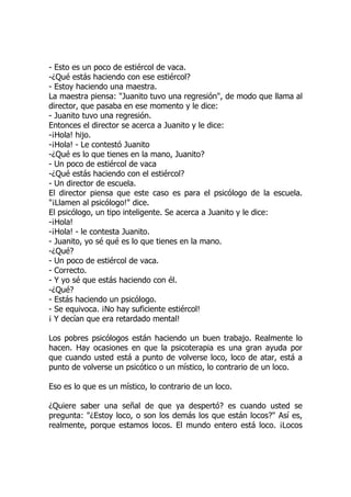 - Esto es un poco de estiércol de vaca.
-¿Qué estás haciendo con ese estiércol?
- Estoy haciendo una maestra.
La maestra piensa: "Juanito tuvo una regresión", de modo que llama al
director, que pasaba en ese momento y le dice:
- Juanito tuvo una regresión.
Entonces el director se acerca a Juanito y le dice:
-¡Hola! hijo.
-¡Hola! - Le contestó Juanito
-¿Qué es lo que tienes en la mano, Juanito?
- Un poco de estiércol de vaca
-¿Qué estás haciendo con el estiércol?
- Un director de escuela.
El director piensa que este caso es para el psicólogo de la escuela.
"¡Llamen al psicólogo!" dice.
El psicólogo, un tipo inteligente. Se acerca a Juanito y le dice:
-¡Hola!
-¡Hola! - le contesta Juanito.
- Juanito, yo sé qué es lo que tienes en la mano.
-¿Qué?
- Un poco de estiércol de vaca.
- Correcto.
- Y yo sé que estás haciendo con él.
-¿Qué?
- Estás haciendo un psicólogo.
- Se equivoca. ¡No hay suficiente estiércol!
¡ Y decían que era retardado mental!
Los pobres psicólogos están haciendo un buen trabajo. Realmente lo
hacen. Hay ocasiones en que la psicoterapia es una gran ayuda por
que cuando usted está a punto de volverse loco, loco de atar, está a
punto de volverse un psicótico o un místico, lo contrario de un loco.
Eso es lo que es un místico, lo contrario de un loco.
¿Quiere saber una señal de que ya despertó? es cuando usted se
pregunta: "¿Estoy loco, o son los demás los que están locos?" Así es,
realmente, porque estamos locos. El mundo entero está loco. ¡Locos
 
