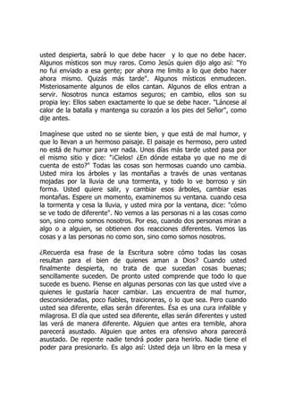 usted despierta, sabrá lo que debe hacer y lo que no debe hacer.
Algunos místicos son muy raros. Como Jesús quien dijo algo así: "Yo
no fui enviado a esa gente; por ahora me limito a lo que debo hacer
ahora mismo. Quizás más tarde". Algunos místicos enmudecen.
Misteriosamente algunos de ellos cantan. Algunos de ellos entran a
servir. Nosotros nunca estamos seguros; en cambio, ellos son su
propia ley: Ellos saben exactamente lo que se debe hacer. "Láncese al
calor de la batalla y mantenga su corazón a los pies del Señor", como
dije antes.
Imagínese que usted no se siente bien, y que está de mal humor, y
que lo llevan a un hermoso paisaje. El paisaje es hermoso, pero usted
no está de humor para ver nada. Unos días más tarde usted pasa por
el mismo sitio y dice: "¡Cielos! ¿En dónde estaba yo que no me di
cuenta de esto?" Todas las cosas son hermosas cuando uno cambia.
Usted mira los árboles y las montañas a través de unas ventanas
mojadas por la lluvia de una tormenta, y todo lo ve borroso y sin
forma. Usted quiere salir, y cambiar esos árboles, cambiar esas
montañas. Espere un momento, examinemos su ventana. cuando cesa
la tormenta y cesa la lluvia, y usted mira por la ventana, dice: "cómo
se ve todo de diferente". No vemos a las personas ni a las cosas como
son, sino como somos nosotros. Por eso, cuando dos personas miran a
algo o a alguien, se obtienen dos reacciones diferentes. Vemos las
cosas y a las personas no como son, sino como somos nosotros.
¿Recuerda esa frase de la Escritura sobre cómo todas las cosas
resultan para el bien de quienes aman a Dios? Cuando usted
finalmente despierta, no trata de que sucedan cosas buenas;
sencillamente suceden. De pronto usted comprende que todo lo que
sucede es bueno. Piense en algunas personas con las que usted vive a
quienes le gustaría hacer cambiar. Las encuentra de mal humor,
desconsideradas, poco fiables, traicioneras, o lo que sea. Pero cuando
usted sea diferente, ellas serán diferentes. Ésa es una cura infalible y
milagrosa. El día que usted sea diferente, ellas serán diferentes y usted
las verá de manera diferente. Alguien que antes era temible, ahora
parecerá asustado. Alguien que antes era ofensivo ahora parecerá
asustado. De repente nadie tendrá poder para herirlo. Nadie tiene el
poder para presionarlo. Es algo así: Usted deja un libro en la mesa y
 
