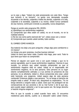 yo lo cojo y digo: "Usted me está presionando con este libro. Tengo
que tomarlo o no tomarlo". La gente vive demasiado ocupada
acusando a los demás, culpando a todos los demás, culpando a la vida,
culpando a la sociedad, culpando a su vecino. Usted nunca cambiará
de esa manera; continuará viviendo su pesadilla, nunca despertará.
Ponga en acción este programa MIL VECES:
a) Identifique sus sentimientos negativos
b) Comprenda que ellos están en usted, no en el mundo, no en la
realidad externa
c) No los vea como parte esencial del "yo"; estas cosas van y vienen
d) Comprenda que cuando usted cambia, todo cambia.
EL CAMBIO COMO AVARICIA
Eso todavía nos deja una gran pregunta: ¿Hago algo para cambiarme a
mí mismo?
¡Le tengo una gran sorpresa, muchas buenas noticias!
Usted no tiene que hacer nada. Cuanto más haga, peor será. Todo lo
que tiene que hacer es comprender.
Piense en alguien con quien vive o con quien trabaja y que no le
parece agradable, que le causa sentimientos negativos. Veamos lo que
sucede. Lo primero que usted necesita comprender es que el
sentimiento negativo está en usted. Usted es el responsable del
sentimiento negativo, no la otra persona. Otra persona en su lugar
estaría completamente calmada y a sus anchas en presencia de esa
persona; no se afectaría. Usted si. Ahora comprenda otra cosa: usted
está haciendo una exigencia. Usted espera algo de esta persona
¿entiende? Entonces dígale a esa persona. "Yo no tengo el derecho de
exigirle nada a usted". Al decir eso, descartará su expectativa. "Yo no
tengo derecho a exigirle nada a usted. Claro que me protegeré de las
consecuencias de sus acciones o de su mal humor o de lo que sea,
pero puede seguir adelante y ser lo que quiera ser. No tengo derecho
a hacerle ninguna exigencia".
Mire lo que le sucede a usted cuando hace esto. Si encuentra
resistencia para decirlo, cuánto va a descubrir sobre usted mismo.
 