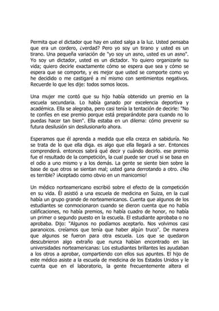 Permita que el dictador que hay en usted salga a la luz. Usted pensaba
que era un cordero, ¿verdad? Pero yo soy un tirano y usted es un
tirano. Una pequeña variación de "yo soy un asno, usted es un asno".
Yo soy un dictador, usted es un dictador. Yo quiero organizarle su
vida; quiero decirle exactamente cómo se espera que sea y cómo se
espera que se comporte, y es mejor que usted se comporte como yo
he decidido o me castigaré a mí mismo con sentimientos negativos.
Recuerde lo que les dije: todos somos locos.
Una mujer me contó que su hijo había obtenido un premio en la
escuela secundaria. Lo había ganado por excelencia deportiva y
académica. Ella se alegraba, pero casi tenía la tentación de decirle: "No
te confíes en ese premio porque está preparándote para cuando no lo
puedas hacer tan bien". Ella estaba en un dilema: cómo prevenir su
futura desilusión sin desilusionarlo ahora.
Esperamos que él aprenda a medida que ella crezca en sabiduría. No
se trata de lo que ella diga. es algo que ella llegará a ser. Entonces
comprenderá. entonces sabrá qué decir y cuándo decirlo. ese premio
fue el resultado de la competición, la cual puede ser cruel si se basa en
el odio a uno mismo y a los demás. La gente se siente bien sobre la
base de que otros se sientan mal; usted gana derrotando a otro. ¿No
es terrible? ¡Aceptado como obvio en un manicomio!
Un médico norteamericano escribió sobre el efecto de la competición
en su vida. Él asistió a una escuela de medicina en Suiza, en la cual
había un grupo grande de norteamericanos. Cuenta que algunos de los
estudiantes se conmocionaron cuando se dieron cuenta que no había
calificaciones, no había premios, no había cuadro de honor, no había
un primer o segundo puesto en la escuela. El estudiante aprobaba o no
aprobaba. Dijo: "Algunos no podíamos aceptarlo. Nos volvimos casi
paranoicos. creíamos que tenía que haber algún truco". De manera
que algunos se fueron para otra escuela. Los que se quedaron
descubrieron algo extraño que nunca habían encontrado en las
universidades norteamericanas: Los estudiantes brillantes les ayudaban
a los otros a aprobar, compartiendo con ellos sus apuntes. El hijo de
este médico asiste a la escuela de medicina de los Estados Unidos y le
cuenta que en el laboratorio, la gente frecuentemente altera el
 