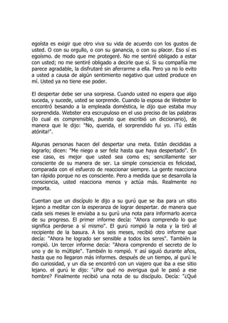 egoísta es exigir que otro viva su vida de acuerdo con los gustos de
usted. O con su orgullo, o con su ganancia, o con su placer. Eso sí es
egoísmo. de modo que me protegeré. No me sentiré obligado a estar
con usted; no me sentiré obligado a decirle que sí. Si su compañía me
parece agradable, la disfrutaré sin aferrarme a ella. Pero ya no lo evito
a usted a causa de algún sentimiento negativo que usted produce en
mí. Usted ya no tiene ese poder.
El despertar debe ser una sorpresa. Cuando usted no espera que algo
suceda, y sucede, usted se sorprende. Cuando la esposa de Webster lo
encontró besando a la empleada doméstica, le dijo que estaba muy
sorprendida. Webster era escrupuloso en el uso preciso de las palabras
(lo cual es comprensible, puesto que escribió un diccionario), de
manera que le dijo: "No, querida, el sorprendido fui yo. ¡Tú estás
atónita!".
Algunas personas hacen del despertar una meta. Están decididas a
lograrlo; dicen: "Me niego a ser feliz hasta que haya despertado". En
ese caso, es mejor que usted sea como es; sencillamente ser
consciente de su manera de ser. La simple consciencia es felicidad,
comparada con el esfuerzo de reaccionar siempre. La gente reacciona
tan rápido porque no es consciente. Pero a medida que se desarrolla la
consciencia, usted reacciona menos y actúa más. Realmente no
importa.
Cuentan que un discípulo le dijo a su gurú que se iba para un sitio
lejano a meditar con la esperanza de lograr despertar. de manera que
cada seis meses le enviaba a su gurú una nota para informarlo acerca
de su progreso. El primer informe decía: "Ahora comprendo lo que
significa perderse a sí mismo". El gurú rompió la nota y la tiró al
recipiente de la basura. A los seis meses, recibió otro informe que
decía: "Ahora he logrado ser sensible a todos los seres". También la
rompió. Un tercer informe decía: "Ahora comprendo el secreto de lo
uno y de lo múltiple". También lo rompió. Y así siguió durante años,
hasta que no llegaron más informes. después de un tiempo, al gurú le
dio curiosidad, y un día se encontró con un viajero que iba a ese sitio
lejano. el gurú le dijo: "¿Por qué no averigua qué le pasó a ese
hombre? Finalmente recibió una nota de su discípulo. Decía: "¿Qué
 