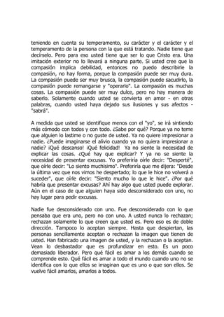 teniendo en cuenta su temperamento, su carácter y el carácter y el
temperamento de la persona con la que está tratando. Nadie tiene que
decírselo. Pero para eso usted tiene que ser lo que Cristo era. Una
imitación exterior no lo llevará a ninguna parte. Si usted cree que la
compasión implica debilidad, entonces no puedo describirle la
compasión, no hay forma, porque la compasión puede ser muy dura.
La compasión puede ser muy brusca, la compasión puede sacudirlo, la
compasión puede remangarse y "operarlo". La compasión es muchas
cosas. La compasión puede ser muy dulce, pero no hay manera de
saberlo. Solamente cuando usted se convierta en amor - en otras
palabras, cuando usted haya dejado sus ilusiones y sus afectos -
"sabrá".
A medida que usted se identifique menos con el "yo", se irá sintiendo
más cómodo con todos y con todo. ¿Sabe por qué? Porque ya no teme
que alguien lo lastime o no guste de usted. Ya no quiere impresionar a
nadie. ¿Puede imaginarse el alivio cuando ya no quiera impresionar a
nadie? ¡Qué descanso! ¡Qué felicidad! Ya no siente la necesidad de
explicar las cosas. ¿Qué hay que explicar? Y ya no se siente la
necesidad de presentar excusas. Yo preferiría oírle decir: "Desperté",
que oírle decir: "Lo siento muchísimo". Preferiría que me dijera: "Desde
la última vez que nos vimos he despertado; lo que le hice no volverá a
suceder", que oírle decir: "Siento mucho lo que le hice". ¿Por qué
habría que presentar excusas? Ahí hay algo que usted puede explorar.
Aún en el caso de que alguien haya sido desconsiderado con uno, no
hay lugar para pedir excusas.
Nadie fue desconsiderado con uno. Fue desconsiderado con lo que
pensaba que era uno, pero no con uno. A usted nunca lo rechazan;
rechazan solamente lo que creen que usted es. Pero eso es de doble
dirección. Tampoco lo aceptan siempre. Hasta que despiertan, las
personas sencillamente aceptan o rechazan la imagen que tienen de
usted. Han fabricado una imagen de usted, y la rechazan o la aceptan.
Vean lo desbastador que es profundizar en esto. Es un poco
demasiado liberador. Pero qué fácil es amar a los demás cuando se
comprende esto. Qué fácil es amar a todo el mundo cuando uno no se
identifica con lo que ellos se imaginan que es uno o que son ellos. Se
vuelve fácil amarlos, amarlos a todos.
 