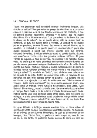 LA LLEGADA AL SILENCIO
Todos me preguntan qué sucederá cuando finalmente lleguen. ¿Es
simple curiosidad? Siempre estamos preguntando cómo se acomodará
esto en el sistema, o si es que tendrá sentido en ese contexto, o qué
se sentirá cuando lleguemos. Empiece y lo sabrá; eso no puede
describirse. En el Oriente se dice: "Los que saben no lo dicen; los que
lo dicen, no lo saben". No se puede decir; sólo se puede decir lo
contrario. El gurú no puede darle la verdad. La verdad no se puede
poner en palabras, en una fórmula. Eso no es la verdad. Eso no es la
realidad. La realidad no se puede poner en una fórmula. El gurú sólo
puede señalarle a usted sus errores. Cuando deje sus errores,
conocerá la verdad. E incluso entonces usted no puede decirla. Ésta es
una enseñanza común entre los grandes místicos católicos. El gran
Tomás de Aquino, al final de su vida, no escribía y no hablaba; había
visto. Yo creía que él había guardado ese famoso silencio durante un
par de meses, pero continuó guardándolo durante años. Se había dado
cuenta que había hecho el ridículo, y lo dijo explícitamente. Es como si
ustedes nunca hubieran probado un mango verde y me preguntaran:
"¿A qué sabe?" Yo les diría, es "ácido", pero al darles una palabra los
he alejado de la pista. Traten de comprender esto. La mayoría de las
personas no son muy sabias; toman la palabra - La palabra de las
escrituras, por ejemplo. - y todo lo entienden mal. "¿Ácido como el
vinagre, ácido como un limón?" No; no es ácido como un limón, sino
ácido como un mango. "Pero nunca lo he probado", dice usted. ¡Qué
lástima! Sin embargo, usted continúa y escribe una tesis doctoral sobre
el mango. No lo haría si no lo hubiera probado. Realmente no lo haría.
Habría escrito una tesis doctoral sobre otras cosas, pero no sobre los
mangos. Y el día que finalmente usted pruebe un mango verde, usted
dirá: "¡Dios mío, hice el ridículo!" No debí haber escrito esa tesis. Eso
fue exactamente lo que Tomás de Aquino hizo.
Un gran filósofo y teólogo alemán escribió todo un libro sobre el
silencio de Santo Tomás. Sencillamente guardaba silencio, no hablaba.
En el prólogo de su Summa Theológica, la cual es el resumen de su
teología, dice: "Sobre Dios, no podemos decir lo que es, sino, lo que
no es. Y, por tanto, no podemos hablar acerca de cómo es, sino de
 
