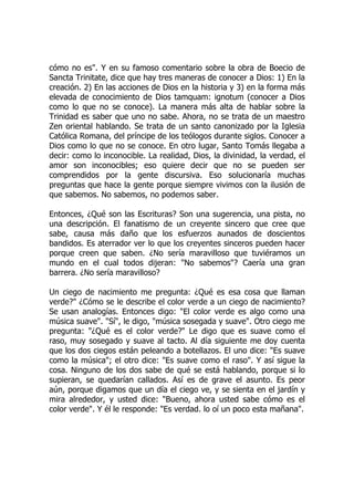 cómo no es". Y en su famoso comentario sobre la obra de Boecio de
Sancta Trinitate, dice que hay tres maneras de conocer a Dios: 1) En la
creación. 2) En las acciones de Dios en la historia y 3) en la forma más
elevada de conocimiento de Dios tamquam: ignotum (conocer a Dios
como lo que no se conoce). La manera más alta de hablar sobre la
Trinidad es saber que uno no sabe. Ahora, no se trata de un maestro
Zen oriental hablando. Se trata de un santo canonizado por la Iglesia
Católica Romana, del príncipe de los teólogos durante siglos. Conocer a
Dios como lo que no se conoce. En otro lugar, Santo Tomás llegaba a
decir: como lo inconocible. La realidad, Dios, la divinidad, la verdad, el
amor son inconocibles; eso quiere decir que no se pueden ser
comprendidos por la gente discursiva. Eso solucionaría muchas
preguntas que hace la gente porque siempre vivimos con la ilusión de
que sabemos. No sabemos, no podemos saber.
Entonces, ¿Qué son las Escrituras? Son una sugerencia, una pista, no
una descripción. El fanatismo de un creyente sincero que cree que
sabe, causa más daño que los esfuerzos aunados de doscientos
bandidos. Es aterrador ver lo que los creyentes sinceros pueden hacer
porque creen que saben. ¿No sería maravilloso que tuviéramos un
mundo en el cual todos dijeran: "No sabemos"? Caería una gran
barrera. ¿No sería maravilloso?
Un ciego de nacimiento me pregunta: ¿Qué es esa cosa que llaman
verde?" ¿Cómo se le describe el color verde a un ciego de nacimiento?
Se usan analogías. Entonces digo: "El color verde es algo como una
música suave". "Sí", le digo, "música sosegada y suave". Otro ciego me
pregunta: "¿Qué es el color verde?" Le digo que es suave como el
raso, muy sosegado y suave al tacto. Al día siguiente me doy cuenta
que los dos ciegos están peleando a botellazos. El uno dice: "Es suave
como la música"; el otro dice: "Es suave como el raso". Y así sigue la
cosa. Ninguno de los dos sabe de qué se está hablando, porque si lo
supieran, se quedarían callados. Así es de grave el asunto. Es peor
aún, porque digamos que un día el ciego ve, y se sienta en el jardín y
mira alrededor, y usted dice: "Bueno, ahora usted sabe cómo es el
color verde". Y él le responde: "Es verdad. lo oí un poco esta mañana".
 