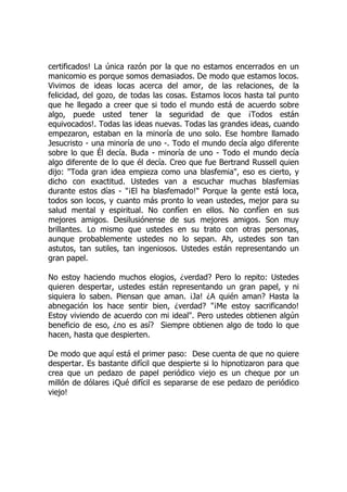 certificados! La única razón por la que no estamos encerrados en un
manicomio es porque somos demasiados. De modo que estamos locos.
Vivimos de ideas locas acerca del amor, de las relaciones, de la
felicidad, del gozo, de todas las cosas. Estamos locos hasta tal punto
que he llegado a creer que si todo el mundo está de acuerdo sobre
algo, puede usted tener la seguridad de que ¡Todos están
equivocados!. Todas las ideas nuevas. Todas las grandes ideas, cuando
empezaron, estaban en la minoría de uno solo. Ese hombre llamado
Jesucristo - una minoría de uno -. Todo el mundo decía algo diferente
sobre lo que Él decía. Buda - minoría de uno - Todo el mundo decía
algo diferente de lo que él decía. Creo que fue Bertrand Russell quien
dijo: "Toda gran idea empieza como una blasfemia", eso es cierto, y
dicho con exactitud. Ustedes van a escuchar muchas blasfemias
durante estos días - "¡El ha blasfemado!" Porque la gente está loca,
todos son locos, y cuanto más pronto lo vean ustedes, mejor para su
salud mental y espiritual. No confíen en ellos. No confíen en sus
mejores amigos. Desilusiónense de sus mejores amigos. Son muy
brillantes. Lo mismo que ustedes en su trato con otras personas,
aunque probablemente ustedes no lo sepan. Ah, ustedes son tan
astutos, tan sutiles, tan ingeniosos. Ustedes están representando un
gran papel.
No estoy haciendo muchos elogios, ¿verdad? Pero lo repito: Ustedes
quieren despertar, ustedes están representando un gran papel, y ni
siquiera lo saben. Piensan que aman. ¡Ja! ¿A quién aman? Hasta la
abnegación los hace sentir bien, ¿verdad? "¡Me estoy sacrificando!
Estoy viviendo de acuerdo con mi ideal". Pero ustedes obtienen algún
beneficio de eso, ¿no es así? Siempre obtienen algo de todo lo que
hacen, hasta que despierten.
De modo que aquí está el primer paso: Dese cuenta de que no quiere
despertar. Es bastante difícil que despierte si lo hipnotizaron para que
crea que un pedazo de papel periódico viejo es un cheque por un
millón de dólares ¡Qué difícil es separarse de ese pedazo de periódico
viejo!
 