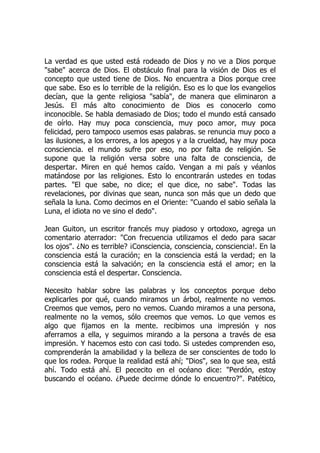 La verdad es que usted está rodeado de Dios y no ve a Dios porque
"sabe" acerca de Dios. El obstáculo final para la visión de Dios es el
concepto que usted tiene de Dios. No encuentra a Dios porque cree
que sabe. Eso es lo terrible de la religión. Eso es lo que los evangelios
decían, que la gente religiosa "sabía", de manera que eliminaron a
Jesús. El más alto conocimiento de Dios es conocerlo como
inconocible. Se habla demasiado de Dios; todo el mundo está cansado
de oírlo. Hay muy poca consciencia, muy poco amor, muy poca
felicidad, pero tampoco usemos esas palabras. se renuncia muy poco a
las ilusiones, a los errores, a los apegos y a la crueldad, hay muy poca
consciencia. el mundo sufre por eso, no por falta de religión. Se
supone que la religión versa sobre una falta de consciencia, de
despertar. Miren en qué hemos caído. Vengan a mi país y véanlos
matándose por las religiones. Esto lo encontrarán ustedes en todas
partes. "El que sabe, no dice; el que dice, no sabe". Todas las
revelaciones, por divinas que sean, nunca son más que un dedo que
señala la luna. Como decimos en el Oriente: "Cuando el sabio señala la
Luna, el idiota no ve sino el dedo".
Jean Guiton, un escritor francés muy piadoso y ortodoxo, agrega un
comentario aterrador: "Con frecuencia utilizamos el dedo para sacar
los ojos". ¿No es terrible? ¡Consciencia, consciencia, consciencia!. En la
consciencia está la curación; en la consciencia está la verdad; en la
consciencia está la salvación; en la consciencia está el amor; en la
consciencia está el despertar. Consciencia.
Necesito hablar sobre las palabras y los conceptos porque debo
explicarles por qué, cuando miramos un árbol, realmente no vemos.
Creemos que vemos, pero no vemos. Cuando miramos a una persona,
realmente no la vemos, sólo creemos que vemos. Lo que vemos es
algo que fijamos en la mente. recibimos una impresión y nos
aferramos a ella, y seguimos mirando a la persona a través de esa
impresión. Y hacemos esto con casi todo. Si ustedes comprenden eso,
comprenderán la amabilidad y la belleza de ser conscientes de todo lo
que los rodea. Porque la realidad está ahí; "Dios", sea lo que sea, está
ahí. Todo está ahí. El pececito en el océano dice: "Perdón, estoy
buscando el océano. ¿Puede decirme dónde lo encuentro?". Patético,
 