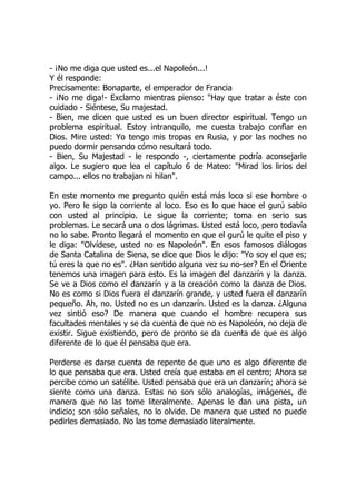 - ¡No me diga que usted es...el Napoleón...!
Y él responde:
Precisamente: Bonaparte, el emperador de Francia
- ¡No me diga!- Exclamo mientras pienso: "Hay que tratar a éste con
cuidado - Siéntese, Su majestad.
- Bien, me dicen que usted es un buen director espiritual. Tengo un
problema espiritual. Estoy intranquilo, me cuesta trabajo confiar en
Dios. Mire usted: Yo tengo mis tropas en Rusia, y por las noches no
puedo dormir pensando cómo resultará todo.
- Bien, Su Majestad - le respondo -, ciertamente podría aconsejarle
algo. Le sugiero que lea el capítulo 6 de Mateo: "Mirad los lirios del
campo... ellos no trabajan ni hilan".
En este momento me pregunto quién está más loco si ese hombre o
yo. Pero le sigo la corriente al loco. Eso es lo que hace el gurú sabio
con usted al principio. Le sigue la corriente; toma en serio sus
problemas. Le secará una o dos lágrimas. Usted está loco, pero todavía
no lo sabe. Pronto llegará el momento en que el gurú le quite el piso y
le diga: "Olvídese, usted no es Napoleón". En esos famosos diálogos
de Santa Catalina de Siena, se dice que Dios le dijo: "Yo soy el que es;
tú eres la que no es". ¿Han sentido alguna vez su no-ser? En el Oriente
tenemos una imagen para esto. Es la imagen del danzarín y la danza.
Se ve a Dios como el danzarín y a la creación como la danza de Dios.
No es como si Dios fuera el danzarín grande, y usted fuera el danzarín
pequeño. Ah, no. Usted no es un danzarín. Usted es la danza. ¿Alguna
vez sintió eso? De manera que cuando el hombre recupera sus
facultades mentales y se da cuenta de que no es Napoleón, no deja de
existir. Sigue existiendo, pero de pronto se da cuenta de que es algo
diferente de lo que él pensaba que era.
Perderse es darse cuenta de repente de que uno es algo diferente de
lo que pensaba que era. Usted creía que estaba en el centro; Ahora se
percibe como un satélite. Usted pensaba que era un danzarín; ahora se
siente como una danza. Estas no son sólo analogías, imágenes, de
manera que no las tome literalmente. Apenas le dan una pista, un
indicio; son sólo señales, no lo olvide. De manera que usted no puede
pedirles demasiado. No las tome demasiado literalmente.
 