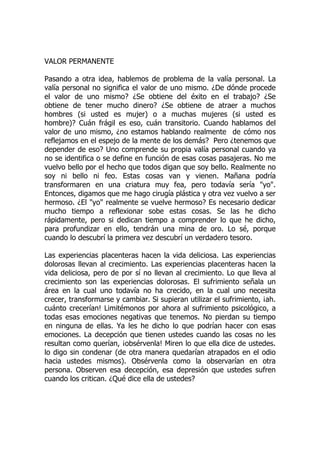 VALOR PERMANENTE
Pasando a otra idea, hablemos de problema de la valía personal. La
valía personal no significa el valor de uno mismo. ¿De dónde procede
el valor de uno mismo? ¿Se obtiene del éxito en el trabajo? ¿Se
obtiene de tener mucho dinero? ¿Se obtiene de atraer a muchos
hombres (si usted es mujer) o a muchas mujeres (si usted es
hombre)? Cuán frágil es eso, cuán transitorio. Cuando hablamos del
valor de uno mismo, ¿no estamos hablando realmente de cómo nos
reflejamos en el espejo de la mente de los demás? Pero ¿tenemos que
depender de eso? Uno comprende su propia valía personal cuando ya
no se identifica o se define en función de esas cosas pasajeras. No me
vuelvo bello por el hecho que todos digan que soy bello. Realmente no
soy ni bello ni feo. Estas cosas van y vienen. Mañana podría
transformaren en una criatura muy fea, pero todavía sería "yo".
Entonces, digamos que me hago cirugía plástica y otra vez vuelvo a ser
hermoso. ¿El "yo" realmente se vuelve hermoso? Es necesario dedicar
mucho tiempo a reflexionar sobe estas cosas. Se las he dicho
rápidamente, pero si dedican tiempo a comprender lo que he dicho,
para profundizar en ello, tendrán una mina de oro. Lo sé, porque
cuando lo descubrí la primera vez descubrí un verdadero tesoro.
Las experiencias placenteras hacen la vida deliciosa. Las experiencias
dolorosas llevan al crecimiento. Las experiencias placenteras hacen la
vida deliciosa, pero de por sí no llevan al crecimiento. Lo que lleva al
crecimiento son las experiencias dolorosas. El sufrimiento señala un
área en la cual uno todavía no ha crecido, en la cual uno necesita
crecer, transformarse y cambiar. Si supieran utilizar el sufrimiento, ¡ah.
cuánto crecerían! Limitémonos por ahora al sufrimiento psicológico, a
todas esas emociones negativas que tenemos. No pierdan su tiempo
en ninguna de ellas. Ya les he dicho lo que podrían hacer con esas
emociones. La decepción que tienen ustedes cuando las cosas no les
resultan como querían, ¡obsérvenla! Miren lo que ella dice de ustedes.
lo digo sin condenar (de otra manera quedarían atrapados en el odio
hacia ustedes mismos). Obsérvenla como la observarían en otra
persona. Observen esa decepción, esa depresión que ustedes sufren
cuando los critican. ¿Qué dice ella de ustedes?
 