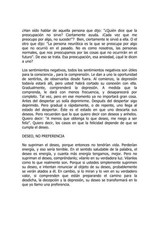 ¿Han oído hablar de aquella persona que dijo: "¿Quién dice que la
preocupación no sirve? Ciertamente ayuda. ¡Cada vez que me
preocupo por algo, no sucede!"? Bien, ciertamente le sirvió a ella. O el
otro que dijo: "La persona neurótica es la que se preocupa por algo
que no ocurrió en el pasado. No es como nosotros, las personas
normales, que nos preocupamos por las cosas que no ocurrirán en el
futuro". De eso se trata. Esa preocupación, esa ansiedad, ¿qué le dicen
a uno?
Los sentimientos negativos, todos los sentimientos negativos son útiles
para la consciencia , para la comprensión. Le dan a uno la oportunidad
de sentirlos, de observarlos desde fuera. Al comienzo, la depresión
todavía estará allí, pero usted habrá cortado su conexión con ella.
Gradualmente, comprenderá la depresión. A medida que la
comprenda, le dará con menos frecuencia, y desaparecerá por
completo. Tal vez, pero en ese momento ya no importará gran cosa.
Antes del despertar yo solía deprimirme. Después del despertar sigo
deprimido. Pero gradual o rápidamente, o de repente, uno llega al
estado del despertar. Éste es el estado en que uno descarta sus
deseos. Pero recuerden que lo que quiero decir con deseos y anhelos.
Quiero decir: "A menos que obtenga lo que deseo, me niego a ser
feliz". Quiero decir, los casos en que la felicidad depende de que se
cumpla el deseo.
DESEO, NO PREFERENCIA
No supriman el deseo, porque entonces no tendrían vida. Perderían
energía, y eso sería terrible. En el sentido saludable de la palabra, el
deseo es energía, y cuanta más energía tengamos, mejor. Pero no
supriman el deseo, compréndanlo; véanlo en su verdadera luz. Véanlos
como lo que realmente son. Porque si ustedes simplemente suprimen
su deseo, e intentan renunciar al objeto de su deseo, probablemente
se verán atados a él. En cambio, si lo miran y lo ven en su verdadero
valor, si comprenden que están preparando el camino para la
desdicha, la decepción y la depresión, su deseo se transformará en lo
que yo llamo una preferencia.
 