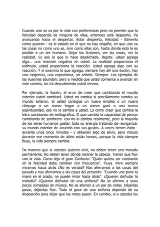 Cuando uno se va por la vida con preferencias pero no permite que la
felicidad dependa de ninguna de ellas, entonces está despierto. Va
avanzando hacia el despertar. Estar despierto, felicidad - llámenlo
como quieran - es el estado en el que no hay engaño, en que uno ve
las cosas no como uno es, sino como ellas son, hasta donde esto le es
posible a un ser humano. Dejar las ilusiones, ver las cosas, ver la
realidad. Es eso lo que lo hace desdichado. Repito: usted agrega
algo... una reacción negativa en usted. La realidad proporciona el
estímulo, usted proporciona la reacción. Usted agrega algo con su
reacción. Y si examina lo que agrega, siempre hay allí una ilusión, hay
una exigencia, una expectativa, un anhelo. Siempre. Los ejemplos de
las ilusiones abundan: pero a medida que usted comience a avanzar en
este camino, las irá descubriendo usted mismo.
Por ejemplo, la ilusión, el error de creer que cambiando el mundo
exterior usted cambiará. Usted no cambia si sencillamente cambia su
mundo exterior. Si usted consigue un nuevo empleo o un nuevo
cónyuge o un nuevo hogar o un nuevo gurú o una nueva
espiritualidad, eso no lo cambia a usted. Es como creer que cambia la
letra cambiando de estilográfica. O que cambia la capacidad de pensar
cambiando de sombrero. eso no lo cambia realmente, pero la mayoría
de los seres humanos gastan toda su energía tratando de reorganizar
su mundo exterior de acuerdo con sus gustos. A veces tienen éxito -
durante unos cinco minutos - y obtienen algo de alivio, pero incluso
durante ese momento de alivio están tensos, porque la vida siempre
fluye, la vida siempre cambia.
De manera que si ustedes quieren vivir, no deben tener una morada
permanente. No deben tener dónde reclinar la cabeza. Tienen que fluir
con la vida. Como dijo el gran Confucio: "Quien quiera ser constante
en la felicidad debe cambiar con frecuencia". Fluya. Pero siempre
miramos hacia atrás ¿No es verdad? Nos aferramos a las cosas del
pasado y nos aferramos a las cosas del presente. "Cuando uno pone la
mano en el arado, no puede mirar hacia atrás". ¿Quieren disfrutar la
melodía? ¿Quieren disfrutar de una sinfonía? No se aferren a unos
pocos compases de música. No se aferren a un par de notas. Déjenlas
pasar, déjenlas fluir. Todo el goce de una sinfonía depende de su
disposición para dejar que las notas pasen. En cambio, si a ustedes les
 