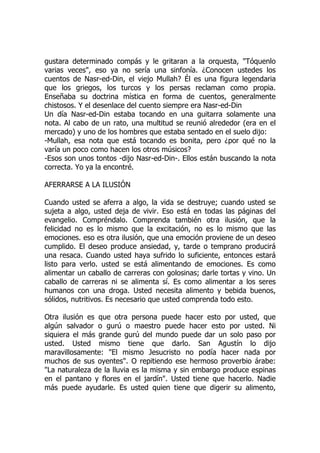 gustara determinado compás y le gritaran a la orquesta, "Tóquenlo
varias veces", eso ya no sería una sinfonía. ¿Conocen ustedes los
cuentos de Nasr-ed-Din, el viejo Mullah? Él es una figura legendaria
que los griegos, los turcos y los persas reclaman como propia.
Enseñaba su doctrina mística en forma de cuentos, generalmente
chistosos. Y el desenlace del cuento siempre era Nasr-ed-Din
Un día Nasr-ed-Din estaba tocando en una guitarra solamente una
nota. Al cabo de un rato, una multitud se reunió alrededor (era en el
mercado) y uno de los hombres que estaba sentado en el suelo dijo:
-Mullah, esa nota que está tocando es bonita, pero ¿por qué no la
varía un poco como hacen los otros músicos?
-Esos son unos tontos -dijo Nasr-ed-Din-. Ellos están buscando la nota
correcta. Yo ya la encontré.
AFERRARSE A LA ILUSIÓN
Cuando usted se aferra a algo, la vida se destruye; cuando usted se
sujeta a algo, usted deja de vivir. Eso está en todas las páginas del
evangelio. Compréndalo. Comprenda también otra ilusión, que la
felicidad no es lo mismo que la excitación, no es lo mismo que las
emociones. eso es otra ilusión, que una emoción proviene de un deseo
cumplido. El deseo produce ansiedad, y, tarde o temprano producirá
una resaca. Cuando usted haya sufrido lo suficiente, entonces estará
listo para verlo. usted se está alimentando de emociones. Es como
alimentar un caballo de carreras con golosinas; darle tortas y vino. Un
caballo de carreras ni se alimenta sí. Es como alimentar a los seres
humanos con una droga. Usted necesita alimento y bebida buenos,
sólidos, nutritivos. Es necesario que usted comprenda todo esto.
Otra ilusión es que otra persona puede hacer esto por usted, que
algún salvador o gurú o maestro puede hacer esto por usted. Ni
siquiera el más grande gurú del mundo puede dar un solo paso por
usted. Usted mismo tiene que darlo. San Agustín lo dijo
maravillosamente: "El mismo Jesucristo no podía hacer nada por
muchos de sus oyentes". O repitiendo ese hermoso proverbio árabe:
"La naturaleza de la lluvia es la misma y sin embargo produce espinas
en el pantano y flores en el jardín". Usted tiene que hacerlo. Nadie
más puede ayudarle. Es usted quien tiene que digerir su alimento,
 