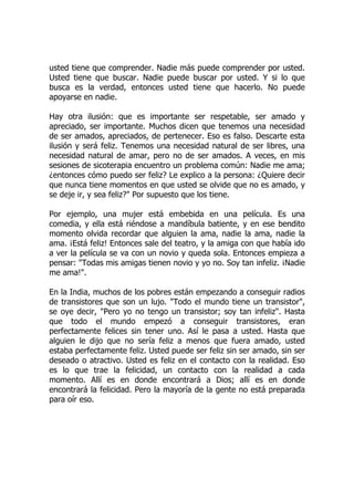 usted tiene que comprender. Nadie más puede comprender por usted.
Usted tiene que buscar. Nadie puede buscar por usted. Y si lo que
busca es la verdad, entonces usted tiene que hacerlo. No puede
apoyarse en nadie.
Hay otra ilusión: que es importante ser respetable, ser amado y
apreciado, ser importante. Muchos dicen que tenemos una necesidad
de ser amados, apreciados, de pertenecer. Eso es falso. Descarte esta
ilusión y será feliz. Tenemos una necesidad natural de ser libres, una
necesidad natural de amar, pero no de ser amados. A veces, en mis
sesiones de sicoterapia encuentro un problema común: Nadie me ama;
¿entonces cómo puedo ser feliz? Le explico a la persona: ¿Quiere decir
que nunca tiene momentos en que usted se olvide que no es amado, y
se deje ir, y sea feliz?" Por supuesto que los tiene.
Por ejemplo, una mujer está embebida en una película. Es una
comedia, y ella está riéndose a mandíbula batiente, y en ese bendito
momento olvida recordar que alguien la ama, nadie la ama, nadie la
ama. ¡Está feliz! Entonces sale del teatro, y la amiga con que había ido
a ver la película se va con un novio y queda sola. Entonces empieza a
pensar: "Todas mis amigas tienen novio y yo no. Soy tan infeliz. ¡Nadie
me ama!".
En la India, muchos de los pobres están empezando a conseguir radios
de transistores que son un lujo. "Todo el mundo tiene un transistor",
se oye decir, "Pero yo no tengo un transistor; soy tan infeliz". Hasta
que todo el mundo empezó a conseguir transistores, eran
perfectamente felices sin tener uno. Así le pasa a usted. Hasta que
alguien le dijo que no sería feliz a menos que fuera amado, usted
estaba perfectamente feliz. Usted puede ser feliz sin ser amado, sin ser
deseado o atractivo. Usted es feliz en el contacto con la realidad. Eso
es lo que trae la felicidad, un contacto con la realidad a cada
momento. Allí es en donde encontrará a Dios; allí es en donde
encontrará la felicidad. Pero la mayoría de la gente no está preparada
para oír eso.
 