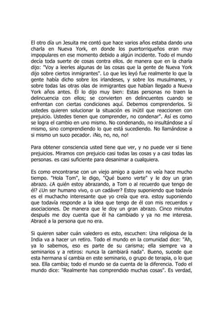 El otro día un Jesuita me contó que hace varios años estaba dando una
charla en Nueva York, en donde los puertorriqueños eran muy
impopulares en ese momento debido a algún incidente. Todo el mundo
decía toda suerte de cosas contra ellos. de manera que en la charla
dijo: "Voy a leerles algunas de las cosas que la gente de Nueva York
dijo sobre ciertos inmigrantes". Lo que les leyó fue realmente lo que la
gente había dicho sobre los irlandeses, y sobre los musulmanes, y
sobre todas las otras olas de inmigrantes que habían llegado a Nueva
York años antes. Él lo dijo muy bien: Estas personas no traen la
delincuencia con ellos; se convierten en delincuentes cuando se
enfrentan con ciertas condiciones aquí. Debemos comprenderlos. Si
ustedes quieren solucionar la situación es inútil que reaccionen con
prejuicio. Ustedes tienen que comprender, no condenar". Así es como
se logra el cambio en uno mismo. No condenando, no insultándose a sí
mismo, sino comprendiendo lo que está sucediendo. No llamándose a
si mismo un suco pecador. ¡No, no, no, no!
Para obtener consciencia usted tiene que ver, y no puede ver si tiene
prejuicios. Miramos con prejuicio casi todas las cosas y a casi todas las
personas. es casi suficiente para desanimar a cualquiera.
Es como encontrarse con un viejo amigo a quien no veía hace mucho
tiempo. "Hola Tom", le digo, "Qué bueno verte" y le doy un gran
abrazo. ¿A quién estoy abrazando, a Tom o al recuerdo que tengo de
él? ¿Un ser humano vivo, o un cadáver? Estoy suponiendo que todavía
es el muchacho interesante que yo creía que era. estoy suponiendo
que todavía responde a la idea que tengo de él con mis recuerdos y
asociaciones. De manera que le doy un gran abrazo. Cinco minutos
después me doy cuenta que él ha cambiado y ya no me interesa.
Abracé a la persona que no era.
Si quieren saber cuán valedero es esto, escuchen: Una religiosa de la
India va a hacer un retiro. Todo el mundo en la comunidad dice: "Ah,
ya lo sabemos, eso es parte de su carisma; ella siempre va a
seminarios y a retiros: nunca la cambiará nada". Bueno, sucede que
esta hermana sí cambia en este seminario, o grupo de terapia, o lo que
sea. Ella cambia; todo el mundo se da cuenta de la diferencia. Todo el
mundo dice: "Realmente has comprendido muchas cosas". Es verdad,
 