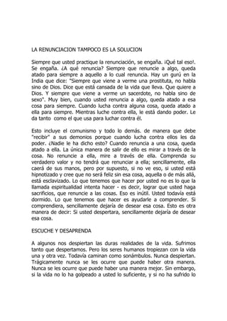 LA RENUNCIACION TAMPOCO ES LA SOLUCION
Siempre que usted practique la renunciación, se engaña. ¡Qué tal eso!.
Se engaña. ¿A qué renuncia? Siempre que renuncie a algo, queda
atado para siempre a aquello a lo cual renuncia. Hay un gurú en la
India que dice: "Siempre que viene a verme una prostituta, no habla
sino de Dios. Dice que está cansada de la vida que lleva. Que quiere a
Dios. Y siempre que viene a verme un sacerdote, no habla sino de
sexo". Muy bien, cuando usted renuncia a algo, queda atado a esa
cosa para siempre. Cuando lucha contra alguna cosa, queda atado a
ella para siempre. Mientras luche contra ella, le está dando poder. Le
da tanto como el que usa para luchar contra él.
Esto incluye el comunismo y todo lo demás. de manera que debe
"recibir" a sus demonios porque cuando lucha contra ellos les da
poder. ¿Nadie le ha dicho esto? Cuando renuncia a una cosa, queda
atado a ella. La única manera de salir de ello es mirar a través de la
cosa. No renuncie a ella, mire a través de ella. Comprenda su
verdadero valor y no tendrá que renunciar a ella; sencillamente, ella
caerá de sus manos, pero por supuesto, si no ve eso, si usted está
hipnotizado y cree que no será feliz sin esa cosa, aquella o de más allá,
está esclavizado. Lo que tenemos que hacer por usted no es lo que la
llamada espiritualidad intenta hacer - es decir, lograr que usted haga
sacrificios, que renuncie a las cosas. Eso es inútil. Usted todavía está
dormido. Lo que tenemos que hacer es ayudarle a comprender. Si
comprendiera, sencillamente dejaría de desear esa cosa. Esto es otra
manera de decir: Si usted despertara, sencillamente dejaría de desear
esa cosa.
ESCUCHE Y DESAPRENDA
A algunos nos despiertan las duras realidades de la vida. Sufrimos
tanto que despertamos. Pero los seres humanos tropiezan con la vida
una y otra vez. Todavía caminan como sonámbulos. Nunca despiertan.
Trágicamente nunca se les ocurre que puede haber otra manera.
Nunca se les ocurre que puede haber una manera mejor. Sin embargo,
si la vida no lo ha golpeado a usted lo suficiente, y si no ha sufrido lo
 