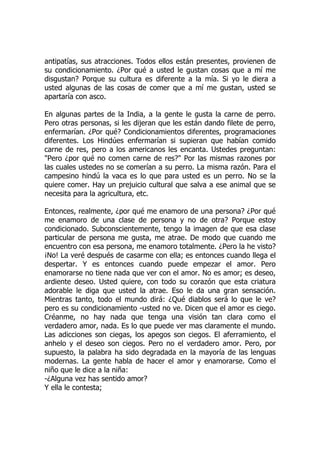 antipatías, sus atracciones. Todos ellos están presentes, provienen de
su condicionamiento. ¿Por qué a usted le gustan cosas que a mí me
disgustan? Porque su cultura es diferente a la mía. Si yo le diera a
usted algunas de las cosas de comer que a mí me gustan, usted se
apartaría con asco.
En algunas partes de la India, a la gente le gusta la carne de perro.
Pero otras personas, si les dijeran que les están dando filete de perro,
enfermarían. ¿Por qué? Condicionamientos diferentes, programaciones
diferentes. Los Hindúes enfermarían si supieran que habían comido
carne de res, pero a los americanos les encanta. Ustedes preguntan:
"Pero ¿por qué no comen carne de res?" Por las mismas razones por
las cuales ustedes no se comerían a su perro. La misma razón. Para el
campesino hindú la vaca es lo que para usted es un perro. No se la
quiere comer. Hay un prejuicio cultural que salva a ese animal que se
necesita para la agricultura, etc.
Entonces, realmente, ¿por qué me enamoro de una persona? ¿Por qué
me enamoro de una clase de persona y no de otra? Porque estoy
condicionado. Subconscientemente, tengo la imagen de que esa clase
particular de persona me gusta, me atrae. De modo que cuando me
encuentro con esa persona, me enamoro totalmente. ¿Pero la he visto?
¡No! La veré después de casarme con ella; es entonces cuando llega el
despertar. Y es entonces cuando puede empezar el amor. Pero
enamorarse no tiene nada que ver con el amor. No es amor; es deseo,
ardiente deseo. Usted quiere, con todo su corazón que esta criatura
adorable le diga que usted la atrae. Eso le da una gran sensación.
Mientras tanto, todo el mundo dirá: ¿Qué diablos será lo que le ve?
pero es su condicionamiento -usted no ve. Dicen que el amor es ciego.
Créanme, no hay nada que tenga una visión tan clara como el
verdadero amor, nada. Es lo que puede ver mas claramente el mundo.
Las adicciones son ciegas, los apegos son ciegos. El aferramiento, el
anhelo y el deseo son ciegos. Pero no el verdadero amor. Pero, por
supuesto, la palabra ha sido degradada en la mayoría de las lenguas
modernas. La gente habla de hacer el amor y enamorarse. Como el
niño que le dice a la niña:
-¿Alguna vez has sentido amor?
Y ella le contesta;
 