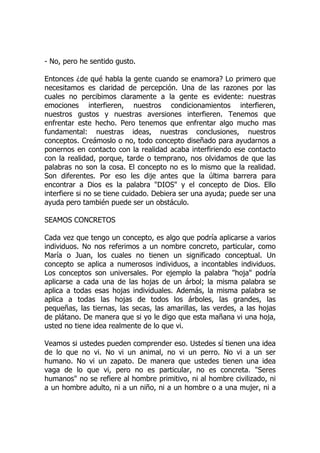 - No, pero he sentido gusto.
Entonces ¿de qué habla la gente cuando se enamora? Lo primero que
necesitamos es claridad de percepción. Una de las razones por las
cuales no percibimos claramente a la gente es evidente: nuestras
emociones interfieren, nuestros condicionamientos interfieren,
nuestros gustos y nuestras aversiones interfieren. Tenemos que
enfrentar este hecho. Pero tenemos que enfrentar algo mucho mas
fundamental: nuestras ideas, nuestras conclusiones, nuestros
conceptos. Creámoslo o no, todo concepto diseñado para ayudarnos a
ponernos en contacto con la realidad acaba interfiriendo ese contacto
con la realidad, porque, tarde o temprano, nos olvidamos de que las
palabras no son la cosa. El concepto no es lo mismo que la realidad.
Son diferentes. Por eso les dije antes que la última barrera para
encontrar a Dios es la palabra "DIOS" y el concepto de Dios. Ello
interfiere si no se tiene cuidado. Debiera ser una ayuda; puede ser una
ayuda pero también puede ser un obstáculo.
SEAMOS CONCRETOS
Cada vez que tengo un concepto, es algo que podría aplicarse a varios
individuos. No nos referimos a un nombre concreto, particular, como
María o Juan, los cuales no tienen un significado conceptual. Un
concepto se aplica a numerosos individuos, a incontables individuos.
Los conceptos son universales. Por ejemplo la palabra "hoja" podría
aplicarse a cada una de las hojas de un árbol; la misma palabra se
aplica a todas esas hojas individuales. Además, la misma palabra se
aplica a todas las hojas de todos los árboles, las grandes, las
pequeñas, las tiernas, las secas, las amarillas, las verdes, a las hojas
de plátano. De manera que si yo le digo que esta mañana vi una hoja,
usted no tiene idea realmente de lo que vi.
Veamos si ustedes pueden comprender eso. Ustedes sí tienen una idea
de lo que no vi. No vi un animal, no vi un perro. No vi a un ser
humano. No vi un zapato. De manera que ustedes tienen una idea
vaga de lo que vi, pero no es particular, no es concreta. "Seres
humanos" no se refiere al hombre primitivo, ni al hombre civilizado, ni
a un hombre adulto, ni a un niño, ni a un hombre o a una mujer, ni a
 