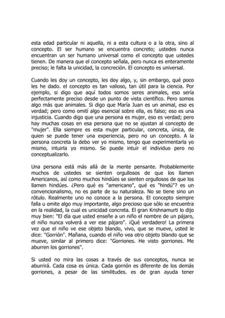 esta edad particular ni aquella, ni a esta cultura o a la otra, sino al
concepto. El ser humano se encuentra concreto; ustedes nunca
encuentran un ser humano universal como el concepto que ustedes
tienen. De manera que el concepto señala, pero nunca es enteramente
preciso; le falta la unicidad, la concreción. El concepto es universal.
Cuando les doy un concepto, les doy algo, y, sin embargo, qué poco
les he dado. el concepto es tan valioso, tan útil para la ciencia. Por
ejemplo, si digo que aquí todos somos seres animales, eso sería
perfectamente preciso desde un punto de vista científico. Pero somos
algo más que animales. Si digo que María Juan es un animal, eso es
verdad; pero como omití algo esencial sobre ella, es falso; eso es una
injusticia. Cuando digo que una persona es mujer, eso es verdad; pero
hay muchas cosas en esa persona que no se ajustan al concepto de
"mujer". Ella siempre es esta mujer particular, concreta, única, de
quien se puede tener una experiencia, pero no un concepto. A la
persona concreta la debo ver yo mismo, tengo que experimentarla yo
mismo, intuirla yo mismo. Se puede intuir el individuo pero no
conceptualizarlo.
Una persona está más allá de la mente pensante. Probablemente
muchos de ustedes se sienten orgullosos de que los llamen
Americanos, así como muchos hindúes se sienten orgullosos de que los
llamen hindúes. ¿Pero qué es "americano", qué es "hindú"? es un
convencionalismo, no es parte de su naturaleza. No se tiene sino un
rótulo. Realmente uno no conoce a la persona. El concepto siempre
falla u omite algo muy importante, algo precioso que sólo se encuentra
en la realidad, la cual es unicidad concreta. El gran Krishnamurti lo dijo
muy bien: "El día que usted enseñe a un niño el nombre de un pájaro,
el niño nunca volverá a ver ese pájaro". ¡Qué verdadero! La primera
vez que el niño ve ese objeto blando, vivo, que se mueve, usted le
dice: "Gorrión". Mañana, cuando el niño vea otro objeto blando que se
mueve, similar al primero dice: "Gorriones. He visto gorriones. Me
aburren los gorriones".
Si usted no mira las cosas a través de sus conceptos, nunca se
aburrirá. Cada cosa es única. Cada gorrión es diferente de los demás
gorriones, a pesar de las similitudes. es de gran ayuda tener
 