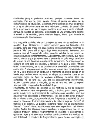 similitudes porque podemos abstraer, porque podemos tener un
concepto. Eso es de gran ayuda, desde el punto de vista de la
comunicación, la educación, la ciencia. Pero también es muy engañoso
y un gran obstáculo para ver ese individuo concreto. Si usted sólo
tiene experiencia de su concepto, no tiene experiencia de la realidad,
porque la realidad es concreta. El concepto es una ayuda, para llevarlo
a usted a la realidad, pero cuando llegue, tiene que intuirla o
experimentarla directamente.
Una segunda cualidad de un concepto es que no es estático, y la
realidad fluye. Utilizamos el mismo nombre para las Cataratas del
Niágara, pero esa masa de agua cambia constantemente. tenemos la
palabra "Río", pero allí el agua fluye constantemente. Tenemos una
palabra para el "cuerpo" de usted, pero las células de su cuerpo se
están renovando constantemente. Supongamos, por ejemplo, que hace
mucho viento y que yo quiero que la gente de mi país tenga una idea
de lo que es una borrasca o un huracán americano. De manera que lo
capturo en una caja de cigarros, y regreso a mi país y digo: "Miren
esto". Naturalmente, ya no es una borrasca, ¿verdad? Una vez ha sido
capturada. O si quiero que ustedes sientan lo que es el movimiento de
un río y se lo traigo en un balde. En el momento en que lo pongo en el
balde, deja de fluir. en el momento en el que se ponen las cosas en un
concepto dejan de fluir; se vuelven estáticas, muertas. Una ola
congelada no es una ola. Una ola es esencialmente movimiento,
acción; cuando usted la congela, ya no es una ola. Los conceptos
siempre están congelados. La realidad fluye.
Finalmente, si hemos de creerles a los místicos (y no se requiere
mucho esfuerzo para comprender esto, o incluso para creerlo, pero
nadie puede verlo de inmediato), la realidad es una totalidad, pero las
palabras y los conceptos la fragmentan . Por eso es tan difícil traducir
de un idioma a otro, porque cada idioma fragmenta la realidad de una
manera diferente. Es imposible traducir la palabra inglesa "home" al
francés o al español. La palabra española "casa" no es exactamente
"home"; "home" tiene asociaciones que son específicas del idioma
inglés. Todos los idiomas tienen palabras y expresiones que no se
pueden traducir, porque fragmentamos la realidad y agregamos o
quitamos algo, y el uso hace cambiar continuamente. La realidad es
una totalidad, y nosotros la fragmentamos para formar conceptos y
 