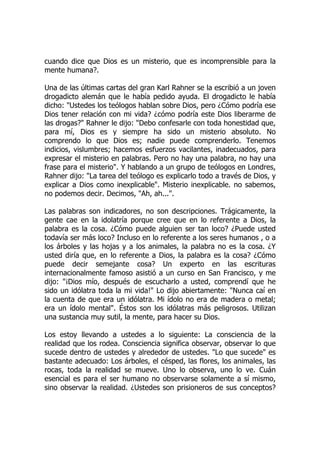 cuando dice que Dios es un misterio, que es incomprensible para la
mente humana?.
Una de las últimas cartas del gran Karl Rahner se la escribió a un joven
drogadicto alemán que le había pedido ayuda. El drogadicto le había
dicho: "Ustedes los teólogos hablan sobre Dios, pero ¿Cómo podría ese
Dios tener relación con mi vida? ¿cómo podría este Dios liberarme de
las drogas?" Rahner le dijo: "Debo confesarle con toda honestidad que,
para mí, Dios es y siempre ha sido un misterio absoluto. No
comprendo lo que Dios es; nadie puede comprenderlo. Tenemos
indicios, vislumbres; hacemos esfuerzos vacilantes, inadecuados, para
expresar el misterio en palabras. Pero no hay una palabra, no hay una
frase para el misterio". Y hablando a un grupo de teólogos en Londres,
Rahner dijo: "La tarea del teólogo es explicarlo todo a través de Dios, y
explicar a Dios como inexplicable". Misterio inexplicable. no sabemos,
no podemos decir. Decimos, "Ah, ah...".
Las palabras son indicadores, no son descripciones. Trágicamente, la
gente cae en la idolatría porque cree que en lo referente a Dios, la
palabra es la cosa. ¿Cómo puede alguien ser tan loco? ¿Puede usted
todavía ser más loco? Incluso en lo referente a los seres humanos , o a
los árboles y las hojas y a los animales, la palabra no es la cosa. ¿Y
usted diría que, en lo referente a Dios, la palabra es la cosa? ¿Cómo
puede decir semejante cosa? Un experto en las escrituras
internacionalmente famoso asistió a un curso en San Francisco, y me
dijo: "¡Dios mío, después de escucharlo a usted, comprendí que he
sido un idólatra toda la mi vida!" Lo dijo abiertamente: "Nunca caí en
la cuenta de que era un idólatra. Mi ídolo no era de madera o metal;
era un ídolo mental". Éstos son los idólatras más peligrosos. Utilizan
una sustancia muy sutil, la mente, para hacer su Dios.
Los estoy llevando a ustedes a lo siguiente: La consciencia de la
realidad que los rodea. Consciencia significa observar, observar lo que
sucede dentro de ustedes y alrededor de ustedes. "Lo que sucede" es
bastante adecuado: Los árboles, el césped, las flores, los animales, las
rocas, toda la realidad se mueve. Uno lo observa, uno lo ve. Cuán
esencial es para el ser humano no observarse solamente a sí mismo,
sino observar la realidad. ¿Ustedes son prisioneros de sus conceptos?
 