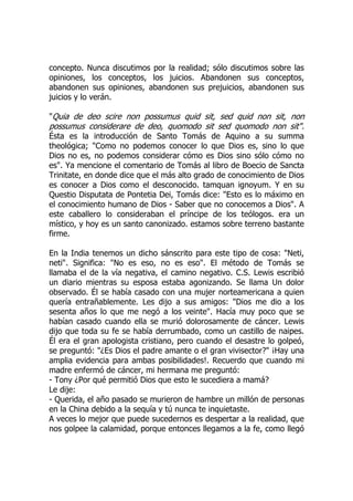 concepto. Nunca discutimos por la realidad; sólo discutimos sobre las
opiniones, los conceptos, los juicios. Abandonen sus conceptos,
abandonen sus opiniones, abandonen sus prejuicios, abandonen sus
juicios y lo verán.
"Quia de deo scire non possumus quid sit, sed quid non sit, non
possumus considerare de deo, quomodo sit sed quomodo non sit".
Ésta es la introducción de Santo Tomás de Aquino a su summa
theológica; "Como no podemos conocer lo que Dios es, sino lo que
Dios no es, no podemos considerar cómo es Dios sino sólo cómo no
es". Ya mencione el comentario de Tomás al libro de Boecio de Sancta
Trinitate, en donde dice que el más alto grado de conocimiento de Dios
es conocer a Dios como el desconocido. tamquan ignoyum. Y en su
Questio Disputata de Pontetia Dei, Tomás dice: "Esto es lo máximo en
el conocimiento humano de Dios - Saber que no conocemos a Dios". A
este caballero lo consideraban el príncipe de los teólogos. era un
místico, y hoy es un santo canonizado. estamos sobre terreno bastante
firme.
En la India tenemos un dicho sánscrito para este tipo de cosa: "Neti,
neti". Significa: "No es eso, no es eso". El método de Tomás se
llamaba el de la vía negativa, el camino negativo. C.S. Lewis escribió
un diario mientras su esposa estaba agonizando. Se llama Un dolor
observado. Él se había casado con una mujer norteamericana a quien
quería entrañablemente. Les dijo a sus amigos: "Dios me dio a los
sesenta años lo que me negó a los veinte". Hacía muy poco que se
habían casado cuando ella se murió dolorosamente de cáncer. Lewis
dijo que toda su fe se había derrumbado, como un castillo de naipes.
Él era el gran apologista cristiano, pero cuando el desastre lo golpeó,
se preguntó: "¿Es Dios el padre amante o el gran vivisector?" ¡Hay una
amplia evidencia para ambas posibilidades!. Recuerdo que cuando mi
madre enfermó de cáncer, mi hermana me preguntó:
- Tony ¿Por qué permitió Dios que esto le sucediera a mamá?
Le dije:
- Querida, el año pasado se murieron de hambre un millón de personas
en la China debido a la sequía y tú nunca te inquietaste.
A veces lo mejor que puede sucedernos es despertar a la realidad, que
nos golpee la calamidad, porque entonces llegamos a la fe, como llegó
 