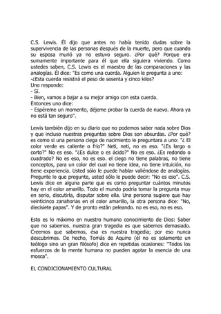 C.S. Lewis. Él dijo que antes no había tenido dudas sobre la
supervivencia de las personas después de la muerte, pero que cuando
su esposa murió ya no estuvo seguro. ¿Por qué? Porque era
sumamente importante para él que ella siguiera viviendo. Como
ustedes saben, C.S. Lewis es el maestro de las comparaciones y las
analogías. Él dice: "Es como una cuerda. Alguien le pregunta a uno:
-¿Esta cuerda resistirá el peso de sesenta y cinco kilos?
Uno responde:
- Sí.
- Bien, vamos a bajar a su mejor amigo con esta cuerda.
Entonces uno dice:
- Espéreme un momento, déjeme probar la cuerda de nuevo. Ahora ya
no está tan seguro".
Lewis también dijo en su diario que no podemos saber nada sobre Dios
y que incluso nuestras preguntas sobre Dios son absurdas. ¿Por qué?
es como si una persona ciega de nacimiento le preguntara a uno: "¿ El
color verde es caliente o frío?" Neti, neti, no es eso. "¿Es largo o
corto?" No es eso. "¿Es dulce o es ácido?" No es eso. ¿Es redondo o
cuadrado? No es eso, no es eso. el ciego no tiene palabras, no tiene
conceptos, para un color del cual no tiene idea, no tiene intuición, no
tiene experiencia. Usted sólo le puede hablar valiéndose de analogías.
Pregunte lo que pregunte, usted sólo le puede decir: "No es eso". C.S.
Lewis dice en alguna parte que es como preguntar cuántos minutos
hay en el color amarillo. Todo el mundo podría tomar la pregunta muy
en serio, discutirla, disputar sobre ella. Una persona sugiere que hay
veinticinco zanahorias en el color amarillo, la otra persona dice: "No,
diecisiete papas". Y de pronto están peleando. no es eso, no es eso.
Esto es lo máximo en nuestro humano conocimiento de Dios: Saber
que no sabemos. nuestra gran tragedia es que sabemos demasiado.
Creemos que sabemos, ésa es nuestra tragedia; por eso nunca
descubrimos. De hecho, Tomás de Aquino (él no es solamente un
teólogo sino un gran filósofo) dice en repetidas ocasiones: "Todos los
esfuerzos de la mente humana no pueden agotar la esencia de una
mosca".
EL CONDICIONAMIENTO CULTURAL
 