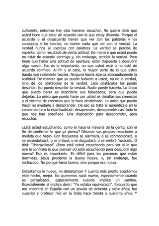 suficiente, entonces hay otra manera: escuchar. No quiero decir que
usted tiene que estar de acuerdo con lo que estoy diciendo. Porque el
acuerdo o el desacuerdo tienen que ver con las palabras y los
conceptos y las teorías; no tienen nada que ver con la verdad. La
verdad nunca se expresa con palabras. La verdad se percibe de
repente, como resultado de cierta actitud. De manera que usted puede
no estar de acuerdo conmigo y, sin embargo, percibir la verdad. Pero
tiene que haber una actitud de apertura, estar dispuesto a descubrir
algo nuevo. Eso es lo importante, no que usted esté o no esté de
acuerdo conmigo. Al fin y al cabo, la mayor parte de lo que estoy
dando son realmente teorías. Ninguna teoría abarca adecuadamente la
realidad. De manera que yo puedo hablarle a usted, no de la verdad,
sino de los obstáculos de la verdad. Esos obstáculos los puedo
describir. No puedo describir la verdad. Nadie puede hacerlo. Lo único
que puedo hacer es describirle sus falsedades, para que pueda
dejarlas. Lo único que puedo hacer por usted es desafiar sus creencias
y el sistema de creencias que lo hace desdichado. Lo único que puedo
hacer es ayudarle a desaprender. De eso se trata el aprendizaje en lo
concerniente a la espiritualidad: desaprender, desaprender casi todo lo
que nos han enseñado. Una disposición para desaprender, para
escuchar.
¿Está usted escuchando, como lo hace la mayoría de la gente, con el
fin de confirmar lo que ya piensa? Observe sus propias reacciones a
medida que hablo. Con frecuencia se alarmará, o se conmocionará, o
se escandalizará, o se irritará, o se disgustará, o se sentirá frustrado. O
dirá: "¡Maravilloso!" ¿Pero está usted escuchando para ver si lo que
oye le confirma lo que piensa? ¿O está escuchando para descubrir algo
nuevo? Eso es importante. Es difícil para las personas que están
dormidas. Jesús proclamó la Buena Nueva, y, sin embargo, fue
rechazado. No porque fuera buena, sino porque era nueva.
Detestamos lo nuevo, ¡lo detestamos! Y cuanto más pronto aceptemos
este hecho, mejor. No queremos nada nuevo, especialmente cuando
es perturbador, especialmente cuando implica un cambio.
Especialmente si implica decir: "Yo estaba equivocado". Recuerdo que
me encontré en España con un jesuita de ochenta y siete años; fue
superior y profesor mío en la India hace treinta o cuarenta años. Y
 