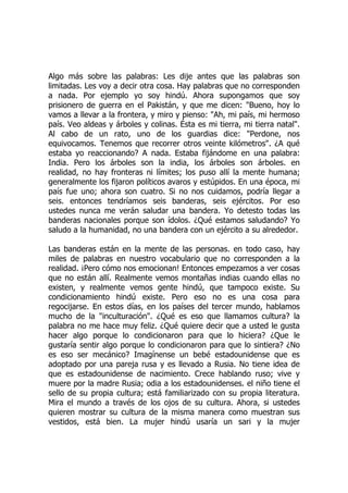 Algo más sobre las palabras: Les dije antes que las palabras son
limitadas. Les voy a decir otra cosa. Hay palabras que no corresponden
a nada. Por ejemplo yo soy hindú. Ahora supongamos que soy
prisionero de guerra en el Pakistán, y que me dicen: "Bueno, hoy lo
vamos a llevar a la frontera, y miro y pienso: "Ah, mi país, mi hermoso
país. Veo aldeas y árboles y colinas. Ésta es mi tierra, mi tierra natal".
Al cabo de un rato, uno de los guardias dice: "Perdone, nos
equivocamos. Tenemos que recorrer otros veinte kilómetros". ¿A qué
estaba yo reaccionando? A nada. Estaba fijándome en una palabra:
India. Pero los árboles son la india, los árboles son árboles. en
realidad, no hay fronteras ni límites; los puso allí la mente humana;
generalmente los fijaron políticos avaros y estúpidos. En una época, mi
país fue uno; ahora son cuatro. Si no nos cuidamos, podría llegar a
seis. entonces tendríamos seis banderas, seis ejércitos. Por eso
ustedes nunca me verán saludar una bandera. Yo detesto todas las
banderas nacionales porque son ídolos. ¿Qué estamos saludando? Yo
saludo a la humanidad, no una bandera con un ejército a su alrededor.
Las banderas están en la mente de las personas. en todo caso, hay
miles de palabras en nuestro vocabulario que no corresponden a la
realidad. ¡Pero cómo nos emocionan! Entonces empezamos a ver cosas
que no están allí. Realmente vemos montañas indias cuando ellas no
existen, y realmente vemos gente hindú, que tampoco existe. Su
condicionamiento hindú existe. Pero eso no es una cosa para
regocijarse. En estos días, en los países del tercer mundo, hablamos
mucho de la "inculturación". ¿Qué es eso que llamamos cultura? la
palabra no me hace muy feliz. ¿Qué quiere decir que a usted le gusta
hacer algo porque lo condicionaron para que lo hiciera? ¿Que le
gustaría sentir algo porque lo condicionaron para que lo sintiera? ¿No
es eso ser mecánico? Imagínense un bebé estadounidense que es
adoptado por una pareja rusa y es llevado a Rusia. No tiene idea de
que es estadounidense de nacimiento. Crece hablando ruso; vive y
muere por la madre Rusia; odia a los estadounidenses. el niño tiene el
sello de su propia cultura; está familiarizado con su propia literatura.
Mira el mundo a través de los ojos de su cultura. Ahora, si ustedes
quieren mostrar su cultura de la misma manera como muestran sus
vestidos, está bien. La mujer hindú usaría un sari y la mujer
 