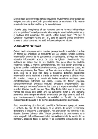 Siento decir que en todas partes encuentro musulmanes que utilizan su
religión, su culto y su Corán para distraerse de esa tarea. Y lo mismo
puede decirse de los hindúes y de los cristianos.
¿Puede usted imaginarse al ser humano que ya no está influenciado
por las palabras? usted puede decirle cualquier cantidad de palabras, y
él todavía será ecuánime con usted. Usted puede decir: "Yo soy el
Cardenal- Arzobispo Fulano de Tal", pero él seguirá siendo ecuánime;
lo vera a usted como es. No está influenciado por el rótulo.
LA REALIDAD FILTRADA
Quiero decir otra cosa sobre nuestra percepción de la realidad. La diré
en forma de analogía: El presidente de los Estados Unidos necesita
información acerca de lo que piensa la ciudadanía. el Papa en Roma
necesita información acerca de toda la iglesia. Literalmente hay
millones de datos que se les podrían dar, pero ellos no podrían
recibirlos todos, y menos comprenderlos. Por eso tienen personas a
quienes confían la elaboración de extractos, que resumen las cosas, les
hacen seguimiento, las filtran ; al final de esto les llega al escritorio.
Bien, eso es lo que nos pasa a nosotros. Estamos recibiendo
información de la realidad a través de todos los poros o células vivas
de nuestro cuerpo y a través de todos nuestros sentidos. pero
constantemente filtramos las cosas. ¿Quién las filtra? ¿Nuestro
condicionamiento? ¿Nuestra cultura? ¿Nuestra programación? ¿La
forma en que nos enseñaron ver las cosas y a experimentarlas? Hasta
nuestro idioma puede ser un filtro. Hay tanto filtro que a veces no
vemos las cosas que están ahí. Es suficiente mirar a una persona
paranoica que siempre se siente amenazada por algo que no está ahí,
que constantemente interpreta la realidad en función de ciertas
experiencia del pasado o de ciertos condicionamientos que tenga.
Pero también hay otro demonio que filtra. Se llama el apego, el deseo,
el anhelo. La raíz de la tristeza es el deseo. El deseo vehemente
distorsiona y destruye la percepción. Nos persiguen los temores y los
deseos. Samuel Johnson dijo: "Saber que dentro de una semana va a
estar colgado del patíbulo concentra maravillosamente la mente de un
hombre". Bloquea todo lo demás y se concentra únicamente en el
 