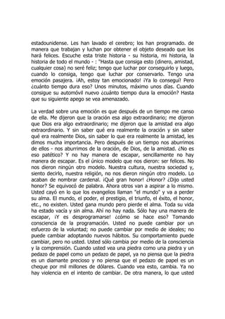 estadounidense. Les han lavado el cerebro; los han programado. de
manera que trabajan y luchan por obtener el objeto deseado que los
hará felices. Escuche esta triste historia - su historia, mi historia, la
historia de todo el mundo - : "Hasta que consiga esto (dinero, amistad,
cualquier cosa) no seré feliz; tengo que luchar por conseguirlo y luego,
cuando lo consiga, tengo que luchar por conservarlo. Tengo una
emoción pasajera. ¡Ah, estoy tan emocionado! ¡Ya lo conseguí! Pero
¿cuánto tiempo dura eso? Unos minutos, máximo unos días. Cuando
consigue su automóvil nuevo ¿cuánto tiempo dura la emoción? Hasta
que su siguiente apego se vea amenazado.
La verdad sobre una emoción es que después de un tiempo me canso
de ella. Me dijeron que la oración esa algo extraordinario; me dijeron
que Dios era algo extraordinario; me dijeron que la amistad era algo
extraordinario. Y sin saber qué era realmente la oración y sin saber
qué era realmente Dios, sin saber lo que era realmente la amistad, les
dimos mucha importancia. Pero después de un tiempo nos aburrimos
de ellos - nos aburrimos de la oración, de Dios, de la amistad. ¿No es
eso patético? Y no hay manera de escapar, sencillamente no hay
manera de escapar. Es el único modelo que nos dieron: ser felices. No
nos dieron ningún otro modelo. Nuestra cultura, nuestra sociedad y,
siento decirlo, nuestra religión, no nos dieron ningún otro modelo. Lo
acaban de nombrar cardenal. ¡Qué gran honor! ¿Honor? ¿Dijo usted
honor? Se equivocó de palabra. Ahora otros van a aspirar a lo mismo.
Usted cayó en lo que los evangelios llaman "el mundo" y va a perder
su alma. El mundo, el poder, el prestigio, el triunfo, el éxito, el honor,
etc., no existen. Usted gana mundo pero pierde el alma. Toda su vida
ha estado vacía y sin alma. Ahí no hay nada. Sólo hay una manera de
escapar, ¡Y es desprogramarse! ¿cómo se hace eso? Tomando
consciencia de la programación. Usted no puede cambiar por un
esfuerzo de la voluntad; no puede cambiar por medio de ideales; no
puede cambiar adoptando nuevos hábitos. Su comportamiento puede
cambiar, pero no usted. Usted sólo cambia por medio de la consciencia
y la comprensión. Cuando usted vea una piedra como una piedra y un
pedazo de papel como un pedazo de papel, ya no piensa que la piedra
es un diamante precioso y no piensa que el pedazo de papel es un
cheque por mil millones de dólares. Cuando vea esto, cambia. Ya no
hay violencia en el intento de cambiar. De otra manera, lo que usted
 